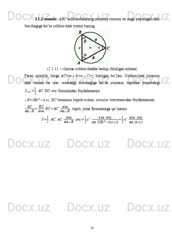 2.1.1-masala:   ABC  uchburchakning ixtiyoriy tomoni va unga yopishgan ikki
burchagiga ko’ra uchburchak yuzini toping.
(2.1.11 – chizma uchburchakka tashqi chizilgan aylana)
Faraz   qilaylik,   bizga   AC=a  ∠A=α,∠C=	γ   berilgan   bo’lsin.   Uchburchak   yuzasini
ikki   tomon   va   ular   orasidagi   burchagiga   ko’ra   yuzasini   topishni   yuqoridagi
S
ABC = 1
2 ∙ AC ∙ BD ∙ sinγ
 formuladan foydalanamiz.
∠ B = 180 ° −	
( α + γ	)
  BC  tomonini topish uchun   sinuslar  teoremasidan foydalanamiz.
AC
sin ∠ B = BC
sinα  	
BC	=	AC	∙	sinα
sin	∠B   topib, yuza formulasiga qo’yamiz.
S = 1
2 ∙ AC ∙ AC ∙ sinα
sin ∠ B ∙ sinγ = 1
2 a 2
∙ sinα ∙ sinγ
sin   ( 180 ° − ( α + γ ) ) = 1
2 a 2
∙ sinα ∙ sinγ
sin   ( α + γ )
29 