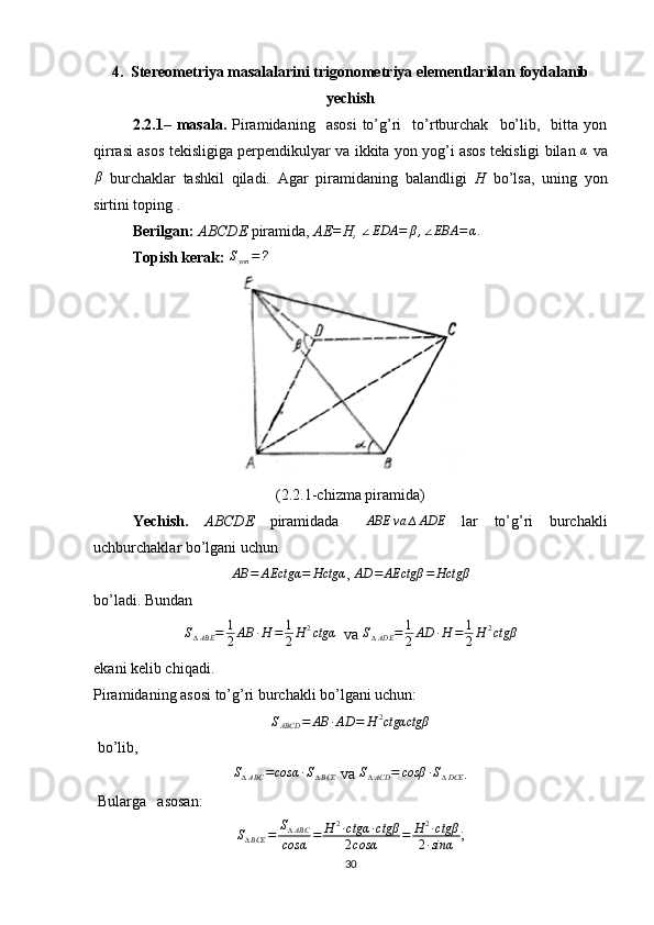 4.  Stereometriya masalalarini trigonometriya elementlaridan foydalanib
yechish
2.2.1–  masala.   Piramidaning    asosi   to’g’ri     to’rtburchak     bo’lib,     bitta   yon
qirrasi asos tekisligiga perpendikulyar va ikkita yon yog’i asos tekisligi bilan   α
  vaβ
  burchaklar   tashkil   qiladi.   Agar   piramidaning   balandligi   H   bo’lsa,   uning   yon
sirtini toping .
Berilgan:   ABCDE  piramida,  AE=H,  	
∠EDA	=	β,∠EBA	=α.
Topish kerak:  S
yon = ?
 
(2.2.1-chizma piramida)
Yechish.   ABCDE   piramidada   ∆ ABE va ∆ ADE
  lar   to’g’ri   burchakli
uchburchaklar bo’lgani uchun 
AB = AEctgα = Hctgα
,  AD = AEctgβ = Hctgβ
bo’ladi. Bundan 	
S∆ABE	=	1
2AB	∙H	=	1
2H	2ctgα
  va  S
∆ ADE = 1
2 AD ∙ H = 1
2 H 2
ctgβ
ekani kelib chiqadi. 
Piramidaning asosi to’g’ri burchakli bo’lgani uchun:	
SABCD	=	AB	∙AD	=	H	2ctgαctgβ
 bo’lib,
S
∆ ABC = cosα ∙ S
∆ BCE  va  S
∆ ACD = cosβ ∙ S
∆ DCE .
 Bularga   asosan: 	
S∆BCE	=	S∆ABC	
cosα	=	H	2∙ctgα	∙ctgβ	
2cosα	=	H	2∙ctgβ	
2∙sinα
;
30 