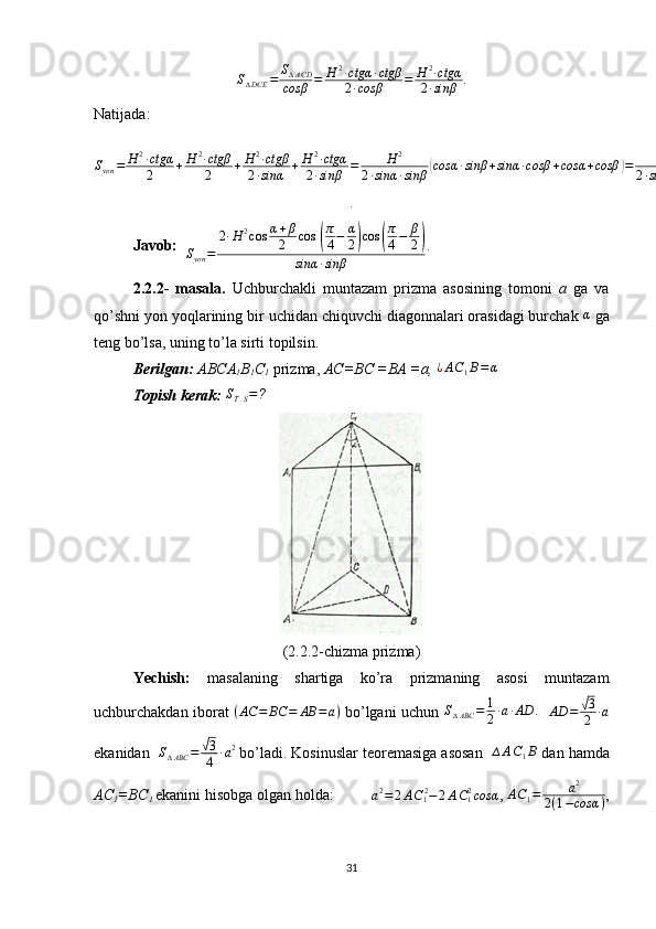 S∆DCE	=	S∆ACD	
cosβ	=	H	2∙ctgα	∙ctgβ	
2∙cosβ	=	H	2∙ctgα	
2∙sinβ.
Natijada:
S
yon = H 2
∙ ctgα
2 + H 2
∙ ctgβ
2 + H 2
∙ ctgβ
2 ∙ sinα + H 2
∙ ctgα
2 ∙ sinβ = H 2
2 ∙ sinα ∙ sinβ
( cosα ∙ sinβ + sinα ∙ cosβ + cosα + cosβ	) = H 2
2 ∙ sinα ∙ sinβ	( sin	( α + β	) + 2 ∙ cos α + β
2 ∙ cos α − β
2	) = H 2
cos α + β
2
2 ∙ sinα ∙ sinβ	( sin α + β
2 + cos α − β
2	) = 2 ∙ H 2
cos α + β
2 cos  	
( π
4 − α
2	) cos	( π
4 − β
2	)
sinα ∙ sinβ
.
Javob:   
S
yon = 2 ∙ H 2
cos α + β
2 cos  	
( π
4 − α
2	) cos	( π
4 − β
2	)
sinα ∙ sinβ . 
2.2.2-   masala.   Uchburchakli   muntazam   prizma   asosining   tomoni   a   ga   va
qo’shni yon yoqlarining bir uchidan chiquvchi diagonnalari orasidagi burchak 	
α  ga
teng bo’lsa, uning to’la sirti topilsin.
Berilgan:   ABCA
1 B
1 C
1  prizma,  AC=BC =BA =a,  ¿ A C
1 B = α
Topish kerak:  	
ST.S=?    
(2.2.2-chizma prizma)
Yechish:   masalaning   shartiga   ko’ra   prizmaning   asosi   muntazam
uchburchakdan iborat   ( AC = BC = AB = a )
  bo’lgani uchun   S
∆ ABC = 1
2 ∙ a ∙ AD .
    AD =	
√ 3
2 ∙ a
ekanidan   S
∆ ABC =	
√ 3
4 ∙ a 2
 bo’ladi. Kosinuslar teoremasiga asosan   ∆ A C
1 B
 dan hamda
AC
1 =BC
1  ekanini hisobga olgan holda:          a 2
= 2 A C
1 2
− 2 A C
12
cosα
,  A C
1 = a 2
2 ( 1 − cosα ) ,
31 
