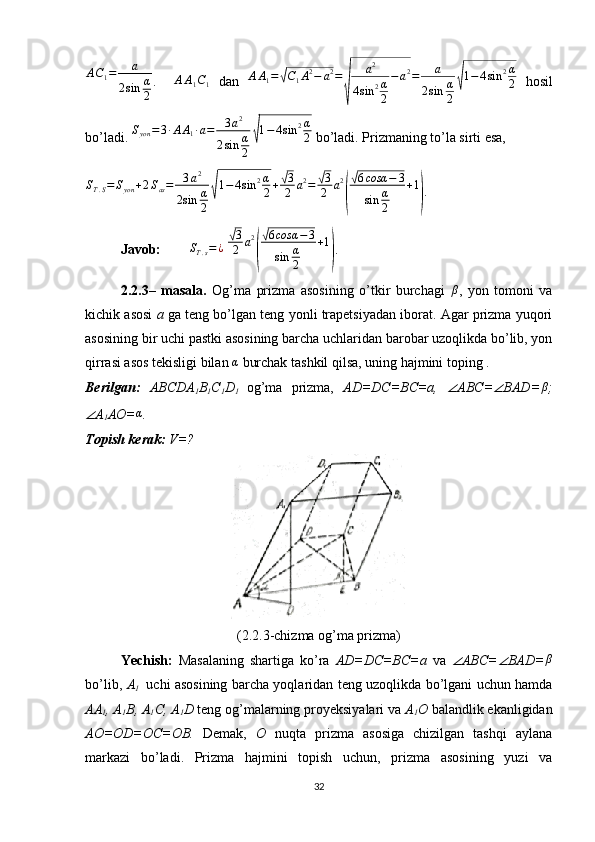 AC1=	a	
2sin	α
2.   ∆ A A
1 C
1   dan   A A
1 =	
√ C
1 A 2
− a 2
=	
√ a 2
4 sin 2 α
2 − a 2
= a
2 sin α
2	
√ 1 − 4 sin 2 α
2   hosil
bo’ladi.  S
yon = 3 ∙ A A
1 ∙ a = 3 a 2
2 sin α
2	
√ 1 − 4 sin 2 α
2  bo’ladi. Prizmaning to’la sirti esa,
S
T . S = S
yon + 2 S
as = 3 a 2
2 sin α
2	
√ 1 − 4 sin 2 α
2 +	
√ 3
2 a 2
=	√ 3
2 a 2	
(
√ 6 cosα − 3
sin α
2 + 1	
)
.
Javob:          S
T . s = ¿
 	
√ 3
2 a 2	
(
√ 6 cosα − 3
sin α
2 + 1	
)
.
2.2.3–   masala.   Og’ma   prizma   asosining   o’tkir   burchagi  	
β ,   yon   tomoni   va
kichik asosi   a  ga teng bo’lgan teng yonli trapetsiyadan iborat. Agar prizma yuqori
asosining bir uchi pastki asosining barcha uchlaridan barobar uzoqlikda bo’lib, yon
qirrasi asos tekisligi bilan 	
α  burchak tashkil qilsa, uning hajmini toping .
Berilgan:   ABCDA
1 B
1 C
1 D
1   og’ma   prizma,   AD=DC=BC=a,  	
∠ ABC=	∠ BAD=	β ;	
∠
A
1 AO=	α . 
Topish kerak:  V=?
(2.2.3-chizma og’ma prizma)
Yechish:   Masalaning   shartiga   ko’ra   AD=DC=BC=a   va  	
∠ ABC=	∠ BAD=	β
bo’lib,   A
1     uchi asosining barcha yoqlaridan teng uzoqlikda bo’lgani uchun hamda
AA
1 , A
1 B, A
1 C, A
1 D  teng og’malarning proyeksiyalari va  A
1 O  balandlik ekanligidan
AO=OD=OC=OB.   Demak,   O   nuqta   prizma   asosiga   chizilgan   tashqi   aylana
markazi   bo’ladi.   Prizma   hajmini   topish   uchun,   prizma   asosining   yuzi   va
32 