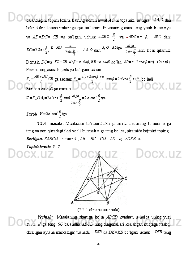 balandligini topish lozim. Buning uchun avval  AO  ni topamiz, so’ngra ∆AA1O  dan
balandlikni   topish  imkoniga  ega  bo’lamiz.  Prizmaning   asosi   teng  yonli   trapetsiya
va   AD=DC=   CB   =a   bo’lgani   uchun:   ∠ DBC = β
2     va  	
¿ADC	=	π−	β .  	∆ABC   dan:
DC = 2 Rsin β
2 ,   R = AO = a
2 sin β
2   ,  	
∆AA1O   dan   A
1 O = AOtgα = atgα
2 sin β
2   larni hosil qilamiz.
Demak,  DC=a, 	
EC	=CB	∙sinβ	=	a∙sinβ	,BE	=a∙cosβ  bo’lib,  AB = a + 2 acosβ = a ( 1 + 2 cosβ )
.
Prizmaning asosi trapetsiya bo’lgani uchun 	
Sas=	AB	+DC
2	CE
 ga asosan:  S
as = a	( 1 + 2 cosβ	) + a
2 ∙ asinβ = 2 a 2
cos β
2 sinβ
  bo’ladi. 
Bundan va  A
1 O  ga asosan:
V = S
as O A
1 = 2 a 2
cos 2 β
2 sinβ atgα
2 sin β
2 = 2 a 2
cos 2 β
2 tgα .
 
Javob:  V = 2 a 2
cos 2 β
2 tgα .
2.2.4-   masala.   Muntazam   to’rtburchakli   piramida   asosining   tomoni   a   ga
teng va yon qirradagi ikki yoqli burchak 
α  ga teng bo’lsa, piramida hajmini toping. 
Berilgan:  SABCD  – piramida,  AB = BC= CD= AD =a, 	
∠ DKB=	α  
Topish kerak:  V=?
(2.2.4-chizma piramida)
Yechish:     Masalaning   shartiga   ko’ra   ABCD   kvadrat,   u   holda   uning   yuzi	
SABCD	=a2
  ga teng.   SO   balandlik   ABCD   ning diagonallari kesishgan nuqtaga (tashqi
chizilgan aylana markaziga) tushadi. 	
∆DKB  da  DK=KB  bo’lgani uchun 	∆DKB  teng
33 