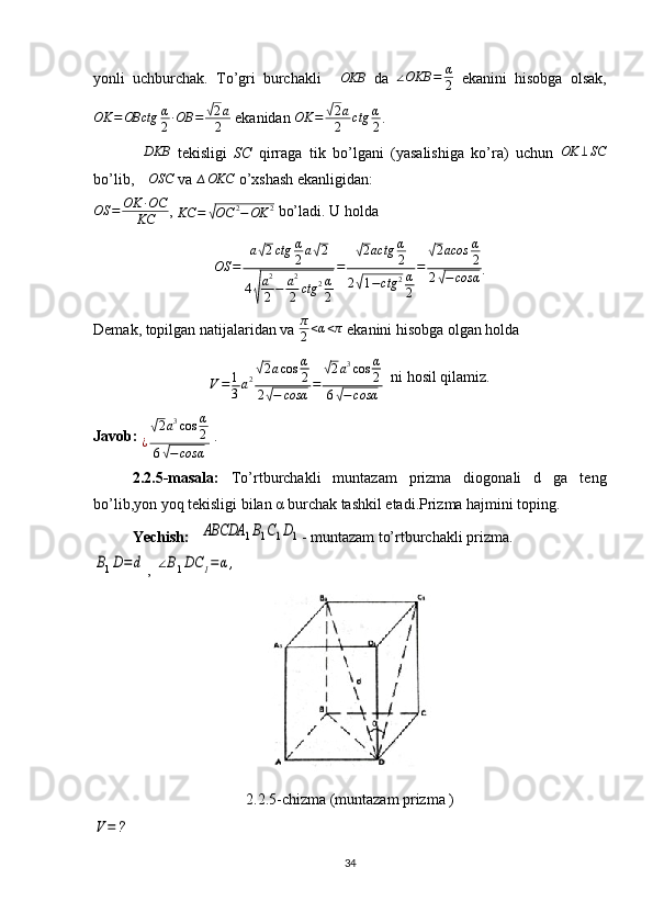 yonli   uchburchak.   To’gri   burchakli  ∆OKB   da  	∠OKB	=	α
2   ekanini   hisobga   olsak,
OK = OBctg α
2 ∙ OB =	
√ 2 a
2  ekanidan  OK =	√ 2 a
2 ctg α
2 . 
∆ DKB
  tekisligi   SC   qirraga   tik   bo’lgani   (yasalishiga   ko’ra)   uchun   OK ⊥ SC
bo’lib, 	
∆OSC  va 	∆OKC  o’xshash ekanligidan: 	
OS	=	OK	∙OC	
KC
, 	KC	=	√OC	2−OK	2  bo’ladi. U holda 	
OS	=	
a√2ctg	α
2a√2	
4√
a2
2−	a2
2	ctg	2α
2
=	
√2actg	α
2	
2√1−ctg	2α
2
=	
√2acos	α
2	
2√−	cosα
.
Demak, topilgan natijalaridan va  π
2 < α < π
 ekanini hisobga olgan holda 	
V=	1
3a2√2acos	α
2	
2√−	cosα	=	
√2a3cos	α
2	
6√−	cosα
  ni hosil qilamiz.
Javob:  
¿	
√ 2 a 3
cos α
2
6	
√ − cosα  . 
2.2.5-masala:   To’rtburchakli   muntazam   prizma   diogonali   d   ga   teng
bo’lib,yon yoq tekisligi bilan α burchak tashkil etadi.Prizma hajmini toping.
Yechish:	
ABCDA	1B1C1D1 - muntazam to’rtburchakli prizma.	
B1D=d
, 	∠B1DC	1=	α,
2.2.5-chizma (muntazam prizma )	
V=	?
34 
