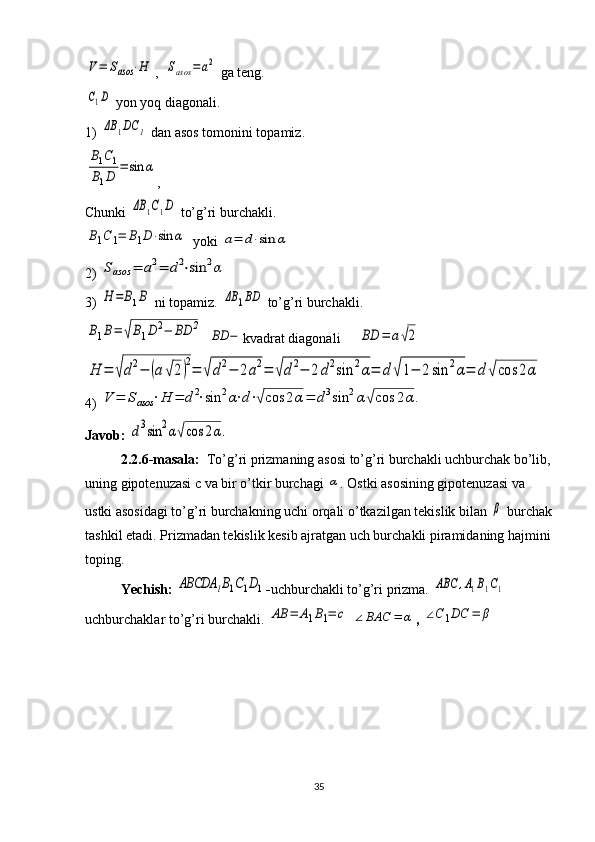V=	Sasos	⋅H,  	Sasos	=	a2  ga teng. 	
C1D
 yon yoq diagonali.
1) 
ΔB	1DC	1  dan asos tomonini topamiz.	
B1C1	
B1D	=	sin	α
,
Chunki 	
ΔB	1C1D  to’g’ri burchakli.	
B1C1=	B1D⋅sin	α
  yoki 	a=	d⋅sin	α
2) 	
Sasos	=	a2=	d2⋅sin	2α
3) 	
H	=	B1B  ni topamiz. 	ΔB	1BD  to’g’ri burchakli.	
B1B=	√B1D	2−	BD	2
  	
BD	− kvadrat diagonali     	BD	=	a√2	
H	=	√d2−	(a	√2)2=	√d2−	2a2=	√d2−	2d2sin	2α=	d	√1−	2sin	2α=	d	√cos	2α
4) 	
V	=	Sasos	⋅H	=	d2⋅sin	2α⋅d⋅√cos	2α=	d3sin	2α√cos	2α.
Javob: 	
d3sin	2α√cos	2α.
2.2.6-masala:   To’g’ri prizmaning asosi to’g’ri burchakli uchburchak bo’lib,
uning gipotenuzasi c va bir o’tkir burchagi 	
α . Ostki asosining gipotenuzasi va 
ustki asosidagi to’g’ri burchakning uchi orqali o’tkazilgan tekislik bilan 	
β  burchak
tashkil etadi. Prizmadan tekislik kesib ajratgan uch burchakli piramidaning hajmini
toping.  
Yechish: 	
ABCDA	1B1C1D1 - uchburchakli to’g’ri prizma. 	ABC	,A1B1C1  
uchburchaklar to’g’ri burchakli. 	
AB	=	A1B1=	c  	∠BAC	=	α , 	∠C1DC	=	β
35 