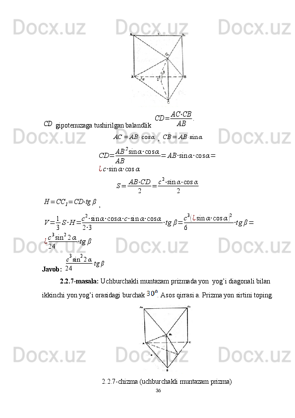 CD gipotenuzaga tushirilgan balandlik 	
CD	=	AC	⋅CB	
AB	
.	
AC	=	AB	⋅cos	α
, 	CB	=	AB	⋅sin	α	
CD	=	AB	2sin	α⋅cos	α	
AB	
=	AB	⋅sin	α⋅cos	α=	
¿c⋅sin	α⋅cos	α	
S=	AB	⋅CD
2	=	c2⋅sin	α⋅cos	α	
2	
H	=	CC	1=	CD	⋅tg	β
,	
V	=	1
3	
S⋅H	=	c2⋅sin	α⋅cos	α⋅c⋅sin	α⋅cos	α	
2⋅3	
⋅tg	β=	c3(¿sin	α⋅cos	α)2	
6	
⋅tg	β=	
¿c3sin	22α	
24	
⋅tg	β
Javob: 	
c3sin	22α	
24	⋅tg	β
2.2.7-masala:  Uchburchakli muntazam prizmada yon  yog’i diagonali bilan 
ikkinchi yon yog’i orasidagi burchak  . Asos qirrasi a. Prizma yon sirtini toping.
2.2.7-chizma (uchburchakli muntazam prizma)
36 