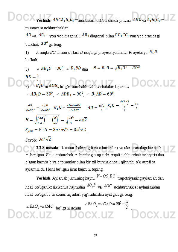 Yechish:  muntazam uchburchakli prizma.   va   
muntazam uchburchaklar.
 =a,  yon yoq diagonali.  diagonal bilan   yon yoq orasidagi 
burchak   ga teng. 
1) A  nuqta  BC  tomon o’rtasi  D  nuqtaga proyeksiyalanadi. Proyeksiya   
bo’ladi.
2)∠ . 	∠  dan     
 
3)  ni   to’g’ri burchakli uchburchakdan topamiz.	
∠
,  	∠ ,  	∠ .
            
 
 .
Javob:    .
2.2.8-masala:   Uchburchakning b va c tomonlari va ular orasidagi burchak	
α
 berilgan. Shu uchburchak 	α  burchagining uchi orqali uchburchak tashqarisidan 
o’tgan hamda b va c tomonlar bilan bir xil burchak hosil qiluvchi o’q atrofida 
aylantirildi. Hosil bo’lgan jism hajmini toping.
Yechish.  Aylanish jismining hajmi 	
V−	OO	1BC  trapetsiyaning aylanishidan 
hosil bo’lgan kesik konus hajmidan 	
AO	1B  va 	AOC  uchburchaklar aylanishidan 
hosil bo’lgan 2 ta konus hajmlari yig’indisidan ayrilganiga teng.	
∠BAO	1=∠CAO
 bo’lgani uchun  	∠BAO	1=∠CAO	=	90	0−	α
2  ,  
37 