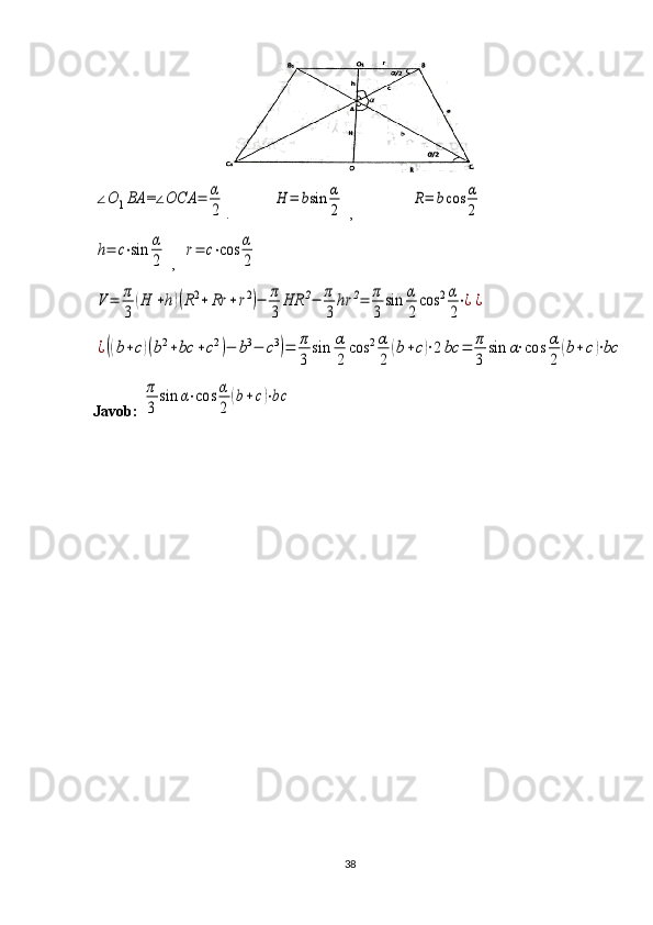∠O	1BA	=∠OCA	=	α
2.           	
H	=	bsin	α
2  ,               	
R=	bcos	α
2	
h=	c⋅sin	α
2
 ,  	
r=	c⋅cos	α
2	
V	=	π
3	
(H	+h)(R2+	Rr	+r2)−	π
3	
HR	2−	π
3	
hr	2=	π
3	
sin	α
2
cos	2α
2
⋅¿¿	
¿((b+c)(b2+bc	+c2)−	b3−	c3)=	π
3	
sin	α
2	
cos	2α
2	
(b+c)⋅2bc	=	π
3	
sin	α⋅cos	α
2	
(b+	c)⋅bc
Javob: 	
π
3	
sin	α⋅cos	α
2	
(b+c)⋅bc
38 