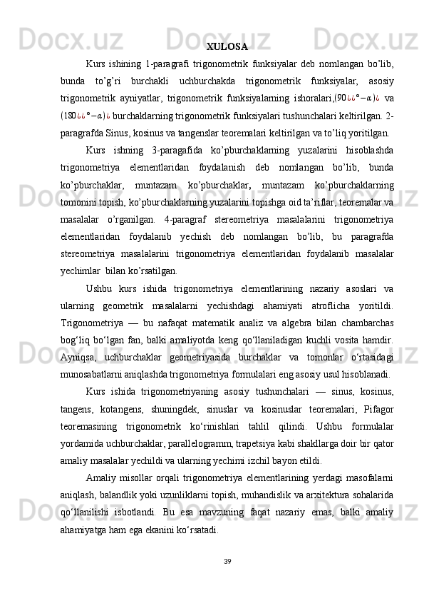 XULOSA
Kurs   ishining   1-paragrafi   trigonometrik   funksiyalar   deb   nomlangan   bo’lib,
bunda   to’g’ri   burchakli   uchburchakda   trigonometrik   funksiyalar,   asosiy
trigonometrik   ayniyatlar,   trigonometrik   funksiyalarning   ishoralari, ( 90 ¿ ¿ ° − α ) ¿
  va
( 180 ¿ ¿ ° − α ) ¿
 burchaklarning trigonometrik funksiyalari tushunchalari keltirilgan. 2-
paragrafda Sinus, kosinus va tangenslar teoremalari keltirilgan va to’liq yoritilgan. 
Kurs   ishning   3-paragafida   ko’pburchaklarning   yuzalarini   hisoblashda
trigonometriya   elementlaridan   foydalanish   deb   nomlangan   bo’lib,   bunda
ko’pburchaklar,   muntazam   ko’pburchaklar ,   muntazam   ko’pburchaklarning
tomonini   topish, ko’pburchaklarning yuzalarini topishga oid ta’riflar, teoremalar va
masalalar   o’rganilgan.   4-paragraf   stereometriya   masalalarini   trigonometriya
elementlaridan   foydalanib   yechish   deb   nomlangan   bo’lib,   bu   paragrafda
stereometriya   masalalarini   trigonometriya   elementlaridan   foydalanib   masalalar
yechimlar  bilan ko’rsatilgan.  
Ushbu   kurs   ishida   trigonometriya   elementlarining   nazariy   asoslari   va
ularning   geometrik   masalalarni   yechishdagi   ahamiyati   atroflicha   yoritildi.
Trigonometriya   —   bu   nafaqat   matematik   analiz   va   algebra   bilan   chambarchas
bog‘liq   bo‘lgan   fan,   balki   amaliyotda   keng   qo‘llaniladigan   kuchli   vosita   hamdir.
Ayniqsa,   uchburchaklar   geometriyasida   burchaklar   va   tomonlar   o‘rtasidagi
munosabatlarni aniqlashda trigonometriya formulalari eng asosiy usul hisoblanadi.
Kurs   ishida   trigonometriyaning   asosiy   tushunchalari   —   sinus,   kosinus,
tangens,   kotangens,   shuningdek,   sinuslar   va   kosinuslar   teoremalari,   Pifagor
teoremasining   trigonometrik   ko‘rinishlari   tahlil   qilindi.   Ushbu   formulalar
yordamida uchburchaklar, parallelogramm, trapetsiya kabi shakllarga doir bir qator
amaliy masalalar yechildi va ularning yechimi izchil bayon etildi.
Amaliy   misollar   orqali   trigonometriya   elementlarining   yerdagi   masofalarni
aniqlash, balandlik yoki uzunliklarni topish, muhandislik va arxitektura sohalarida
qo‘llanilishi   isbotlandi.   Bu   esa   mavzuning   faqat   nazariy   emas,   balki   amaliy
ahamiyatga ham ega ekanini ko‘rsatadi.
39 