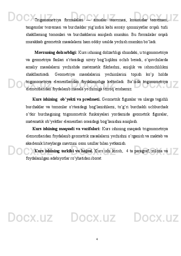 Trigonometriya   formulalari   —   sinuslar   teoremasi,   kosinuslar   teoremasi,
tangenslar teoremasi  va burchaklar yig‘indisi kabi asosiy qonuniyatlar orqali turli
shakllarning   tomonlari   va   burchaklarini   aniqlash   mumkin.   Bu   formulalar   orqali
murakkab geometrik masalalarni ham oddiy usulda yechish mumkin bo‘ladi.
Mavzuning dolzarbligi:  Kurs ishining dolzarbligi shundaki, u trigonometriya
va   geometriya   fanlari   o‘rtasidagi   uzviy   bog‘liqlikni   ochib   beradi,   o‘quvchilarda
amaliy   masalalarni   yechishda   matematik   fikrlashni,   aniqlik   va   ishonchlilikni
shakllantiradi.   Geometriya   masalalarini   yechimlarini   topish   ko’p   holda
trigonometriya   elementlaridan   foydalanishga   keltiriladi.   Ba’zida   trigonometriya
elementlaridan foydalanib masala yechimiga tezroq erishamiz.  
Kurs  ishining     ob’yekti   va  predmeti.   Geometrik  figuralar  va   ularga  tegishli
burchaklar   va   tomonlar   o‘rtasidagi   bog‘lanishlarni,   to’g’ri   burchakli   uchburchak
o’tkir   burchagining   trigonometrik   funksiyalari   yordamida   geometrik   figuralar,
matematik ob’yektlar elementlari orasidagi bog’lanishni aniqlash. 
Kurs   ishining   maqsadi   va   vazifa lari :   Kurs   ishining   maqsadi   trigonometriya
elementlaridan foydalanib geometrik masalalarni yechishni o’rganish va maktab va
akademik litseylarga mavzuni oson usullar bilan yetkazish.
Kurs   ishining   tarkibi   va   hajmi.   Kurs   ishi   kirish,     4   ta   paragraf,   xulosa   va
foydalanilgan adabiyotlar ro’yhatidan iborat.
4 