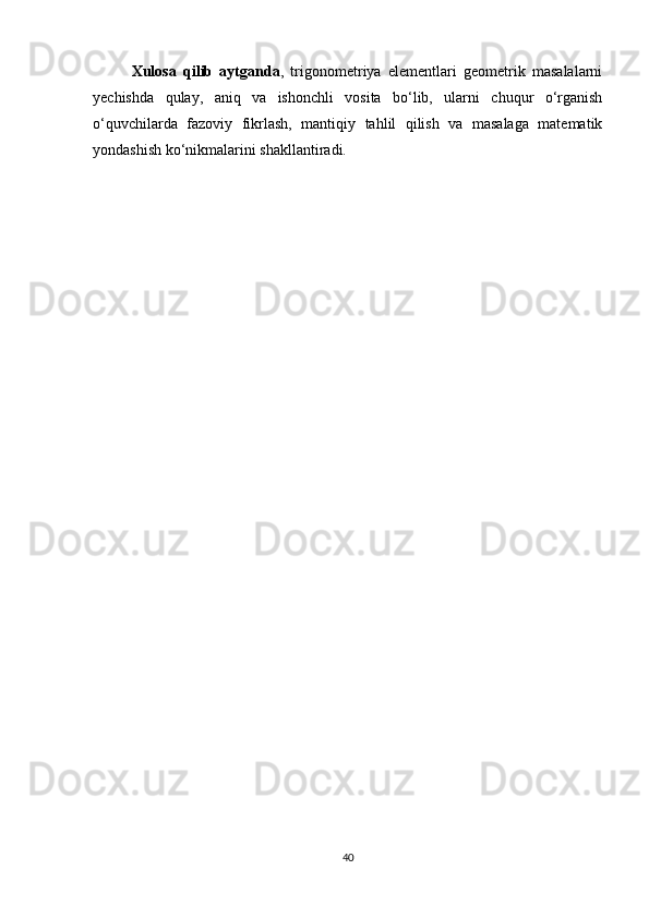 Xulosa   qilib   aytganda ,   trigonometriya   elementlari   geometrik   masalalarni
yechishda   qulay,   aniq   va   ishonchli   vosita   bo‘lib,   ularni   chuqur   o‘rganish
o‘quvchilarda   fazoviy   fikrlash,   mantiqiy   tahlil   qilish   va   masalaga   matematik
yondashish ko‘nikmalarini shakllantiradi.
40 