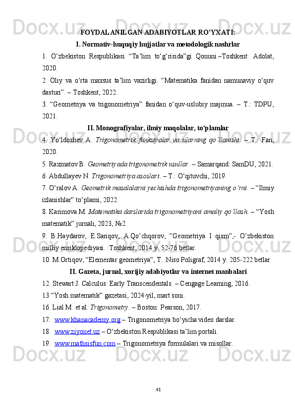 FOYDALANILGAN ADABIYOTLAR RO’YXATI:
I. Normativ-huquqiy hujjatlar va metodologik nashrlar
1.   O‘zbekiston   Respublikasi   “Ta’lim   to‘g‘risida”gi   Qonuni.–Toshkent:   Adolat,
2020.
2.   Oliy   va   o‘rta   maxsus   ta’lim   vazirligi.   “Matematika   fanidan   namunaviy   o‘quv
dasturi”. – Toshkent, 2022.
3.   “Geometriya   va   trigonometriya”   fanidan   o‘quv-uslubiy   majmua.   –   T.:   TDPU,
2021.
II. Monografiyalar, ilmiy maqolalar, to‘plamlar
4.   Yo‘ldoshev   A.   Trigonometrik   funksiyalar   va   ularning   qo‘llanishi .   –   T.:   Fan,
2020.
5. Raxmatov B.  Geometriyada trigonometrik usullar . – Samarqand: SamDU, 2021.
6. Abdullayev N.  Trigonometriya asoslari . – T.: O‘qituvchi, 2019.
7. O‘ralov A.  Geometrik masalalarni yechishda trigonometriyaning o‘rni . – “Ilmiy
izlanishlar” to‘plami, 2022.
8. Karimova M.  Matematika darslarida trigonometriyani amaliy qo‘llash . – “Yosh
matematik” jurnali, 2023, №2.
9.   B.Haydarov,   E.Sariqov,   A.Qo’chqorov,   ”Geometriya   I   qism”,-   O’zbekiston
milliy ensiklopediyasi. :Toshkent, 2014 y. 52-76 betlar.
10. M.Ortiqov,  “ Elementar geometriya”, T. :Niso Poligraf, 2014  y. 205-222 betlar
II. Gazeta, jurnal, xorijiy adabiyotlar va internet manbalari
12. Stewart J. Calculus: Early Transcendentals. – Cengage Learning, 2016.
13 “Yosh matematik” gazetasi, 2024-yil, mart soni.
16. Lial M. et al.  Trigonometry . – Boston: Pearson, 2017.
17.   www.khanacademy.org  – Trigonometriya bo‘yicha video darslar.
18.   www.ziyonet.uz  – O‘zbekiston Respublikasi ta’lim portali.
19.   www.mathsisfun.com  – Trigonometriya formulalari va misollar.
41 