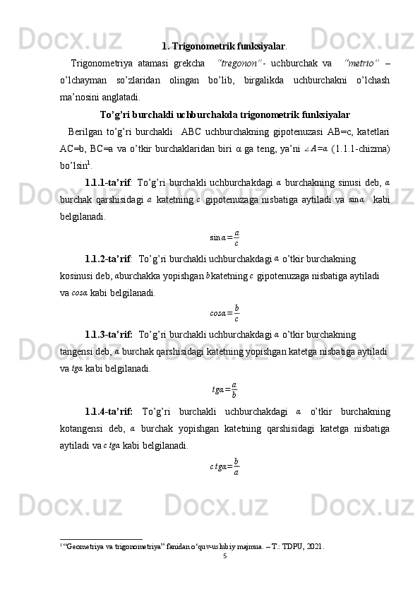 1. Trigonometrik funksiyalar .
    Trigonometriya   atamasi   grekcha     “tregonon” -   uchburchak   va     “metrio”   –
o’lchayman   so’zlaridan   olingan   bo’lib,   birgalikda   uchburchakni   o’lchash
ma’nosini anglatadi. 
To’g’ri burchakli uchburchakda trigonometrik funksiyalar
    Berilgan   to’g’ri   burchakli     ABC   uchburchakning   gipotenuzasi   AB=c,   katetlari
AC=b,   BC=a   va   o’tkir   burchaklaridan   biri   α   ga   teng,   ya’ni  ∠A=α   (1.1.1-chizma)
bo’lsin 1
. 
1.1.1-ta’rif :   To’g’ri   burchakli   uchburchakdagi  	
α   burchakning   sinusi   deb,  	α
burchak   qarshisidagi   a
  katetning   c
  gipotenuzaga   nisbatiga   aytiladi   va   sin α
    kabi
belgilanadi.	
sin	α=	a
c
1.1.2-ta’rif :   To’g’ri burchakli uchburchakdagi  α
 o’tkir burchakning 
kosinusi deb, 	
α burchakka yopishgan 	b katetning 	c  gipotenuzaga nisbatiga aytiladi 
va  cosα
 kabi belgilanadi.
cosα = b
c
1.1.3-ta’rif:    To’g’ri burchakli uchburchakdagi 	
α  o’tkir burchakning 
tangensi deb, 	
α  burchak qarshisidagi katetning yopishgan katetga nisbatiga aytiladi 
va 	
tgα  kabi belgilanadi.
tgα = a
b  
1.1.4-ta’rif:   To’g’ri   burchakli   uchburchakdagi  	
α   o’tkir   burchakning
kotangensi   deb,   α
  burchak   yopishgan   katetning   qarshisidagi   katetga   nisbatiga
aytiladi va 	
ctgα  kabi belgilanadi.
c tgα = b
a
1
  “Geometriya va trigonometriya” fanidan o‘quv-uslubiy majmua. – T.: TDPU, 2021.
5 