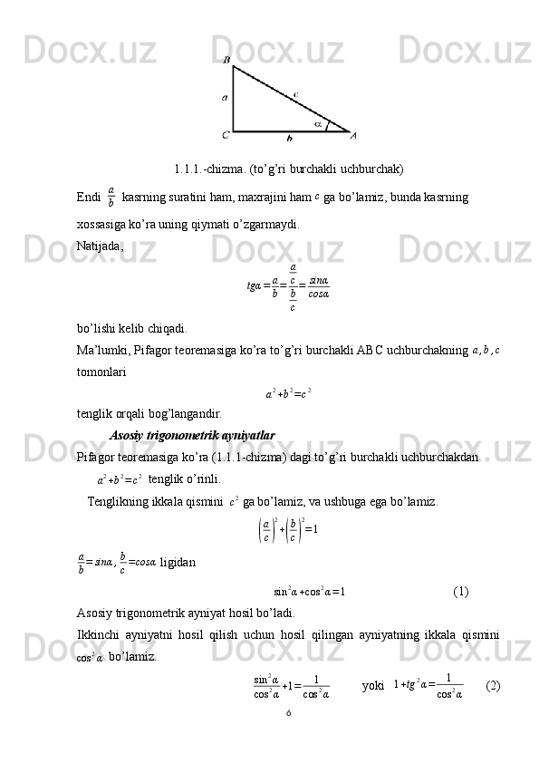 1.1.1.-chizma. (to’g’ri burchakli uchburchak)
Endi  a
b   kasrning suratini ham, maxrajini ham  c
 ga bo’lamiz, bunda kasrning 
xossasiga ko’ra uning qiymati o’zgarmaydi. 
Natijada,	
tgα	=	a
b=	
a
c
b
c
=	sinα
cosα
 
bo’lishi kelib chiqadi. 
Ma’lumki, Pifagor teoremasiga ko’ra to’g’ri burchakli ABC uchburchakning 	
a,b,c
tomonlari 	
a2+b2=c2
tenglik orqali bog’langandir.
Asosiy trigonometrik ayniyatlar 
Pifagor teoremasiga ko’ra (1.1.1-chizma) dagi to’g’ri burchakli uchburchakdan 
a 2
+ b 2
= c 2
  tenglik o’rinli.
   Tenglikning ikkala qismini  	
c2  ga bo’lamiz, va ushbuga ega bo’lamiz. 	
(
a
c	) 2
+	( b
c	) 2
= 1
a
b = sinα , b
c = cosα
 ligidan 
                                                    	
sin	2α+cos	2α=1                                   (1)
Asosiy trigonometrik ayniyat hosil bo’ladi.
Ikkinchi   ayniyatni   hosil   qilish   uchun   hosil   qilingan   ayniyatning   ikkala   qismini	
cos	2α
  bo’lamiz.
sin 2
α
cos 2
α + 1 = 1
cos 2
α           yoki   	
1+tg	2α=	1	
cos	2α        (2)
6 