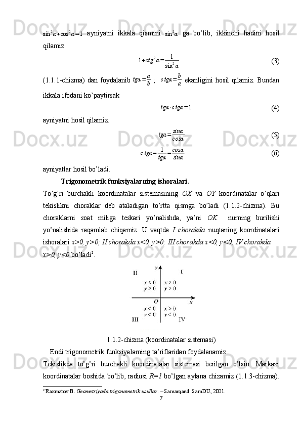 sin	2α+cos	2α=1  ayniyatni   ikkala   qismini  	sin	2α   ga   bo’lib,   ikkinchi   hadini   hosil
qilamiz.
1 + ctg 2
α = 1
sin 2
α                                                     (3)
(1.1.1-chizma)   dan   foydalanib   tgα = a
b   ;     c tgα = b
a   ekanligini   hosil   qilamiz.   Bundan
ikkala ifodani ko’paytirsak 
tgα ∙ c tgα = 1
                                             (4)
ayniyatni hosil qilamiz. 
tgα = sinα
cosα                                                  (5)	
ctgα	=	1
tgα	=	cosα
sinα
                                                 (6)
ayniyatlar hosil bo’ladi.
Trigonometrik funksiyalarning ishoralari. 
To’g’ri   burchakli   koordinatalar   sistemasining   OX   va   OY   koordinatalar   o’qlari
tekislikni   choraklar   deb   ataladigan   to’rtta   qismga   bo’ladi   (1.1.2-chizma).   Bu
choraklarni   soat   miliga   teskari   yo’nalishda,   ya’ni   OK     nurning   burilishi
yo’nalishida   raqamlab   chiqamiz.   U   vaqtda   I   chorakda   nuqtaning   koordinatalari
ishoralari  x>0, y>0; II chorakda x<0, y>0; III chorakda x<0, y<0; IV chorakda 
x>0, y<0  bo’ladi 2
.  
1.1.2-chizma (koordinatalar sistemasi)
    Endi trigonometrik funksiyalarning ta’riflaridan foydalanamiz.
Tekislikda   to’g’ri   burchakli   koordinatalar   sistemasi   berilgan   o’lsin.   Markazi
koordinatalar boshida bo’lib, radiusi   R=1  bo’lgan aylana chizamiz (1.1.3-chizma).
2
  Raxmatov B.  Geometriyada trigonometrik usullar . – Samarqand: SamDU, 2021.
7 