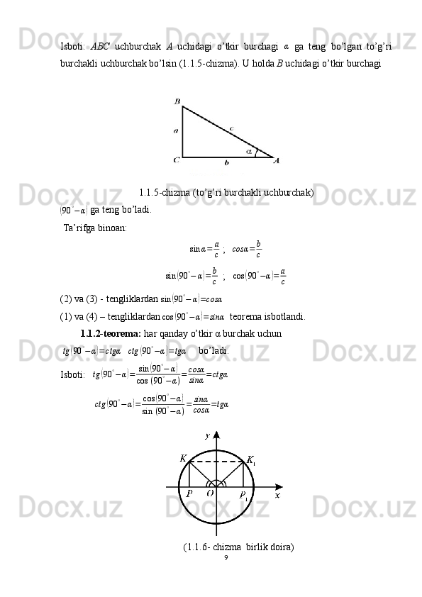 Isboti:   ABC   uchburchak   A   uchidagi   o’tkir   burchagi  α   ga   teng   bo’lgan   to’g’ri
burchakli uchburchak bo’lsin (1.1.5-chizma). U holda  B  uchidagi o’tkir burchagi 
1.1.5-chizma (to’g’ri burchakli uchburchak)	
(
90 °
− α	)  ga teng bo’ladi.
 Ta’rifga binoan: 
sin α = a
c  ;    cosα = b
c
sin	
( 90 °
− α	) = b
c   ;   	cos	(90	°−α)=	a
c  
(2) va (3) - tengliklardan 
sin	
( 90 °
− α	) = cosα  
(1) va (4) – tengliklardan 
cos	
( 90 °
− α	) = sinα   teorema isbotlandi. 
1.1.2-teorema:   har qanday o’tkir α burchak uchun
 	
tg	(90	°−α)=	ctgα    
ctg	( 90 °
− α	) = tgα      bo’ladi. 
Isboti:   	
tg	(90	°−α)=	sin	(90	°−	α)	
cos	 (90	°−	α)=	cosα
sinα	=ctgα  
              	
ctg	(90	°−α)=	cos	(90	°−α)	
sin	 (90	°−α)=	sinα
cosα	=tgα  
(1.1.6- chizma  birlik doira)
9 