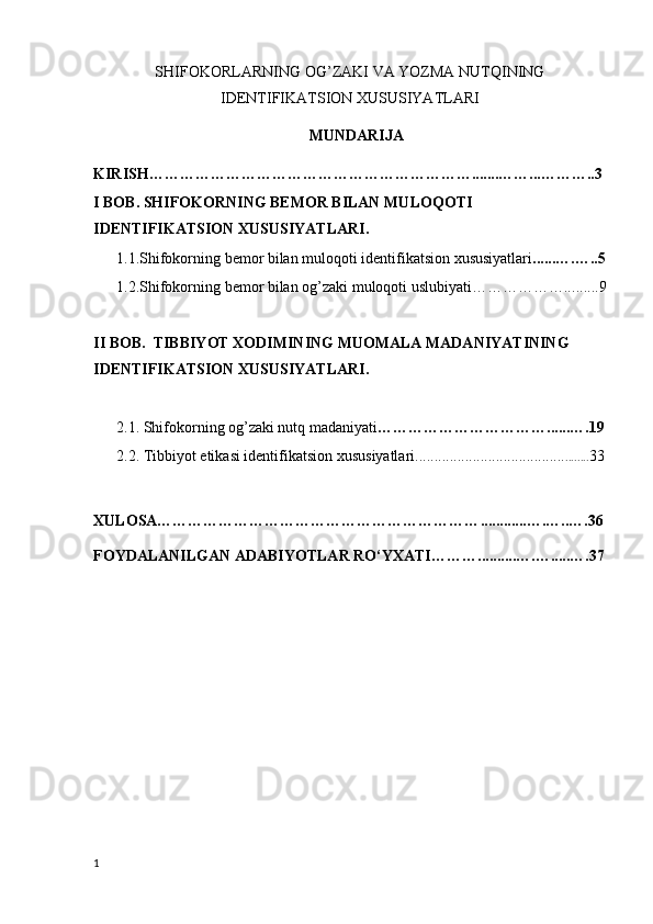 S HIFOKORLARNING OG ’ ZAKI VA YOZMA NUTQINING
IDENTIFIKATSION XUSUSIYATLARI
M UNDARIJA  
KIRISH……………………………………………………… ....... …… ... ………..3 
I BOB. SHIFOKORNING BEMOR BILAN MULOQOTI 
IDENTIFIKATSION XUSUSIYATLARI.
      1.1.Shifokorning bemor bilan muloqoti identifikatsion xususiyatlari ...... … . ….. 5
      1.2.Shifokorning bemor bilan og’zaki muloqoti uslubiyati……………….. .......9
II  BOB.   TIBBIYOT XODIMINING MUOMALA MADANIYATINING 
IDENTIFIKATSION XUSUSIYATLARI.
        2.1. Shifokorning og’zaki nutq madaniyati …………………………… ...... … .19
      2.2.  Tibbiyot  etikasi identifikatsion xususiyatlari....................................... ..... ... 33
XULOSA……………………………………………………… ............ ….…..…. 36
FOYDALANILGAN ADABIYOTLAR RO‘YXATI……… .......... … . … . ....…. 37
1 