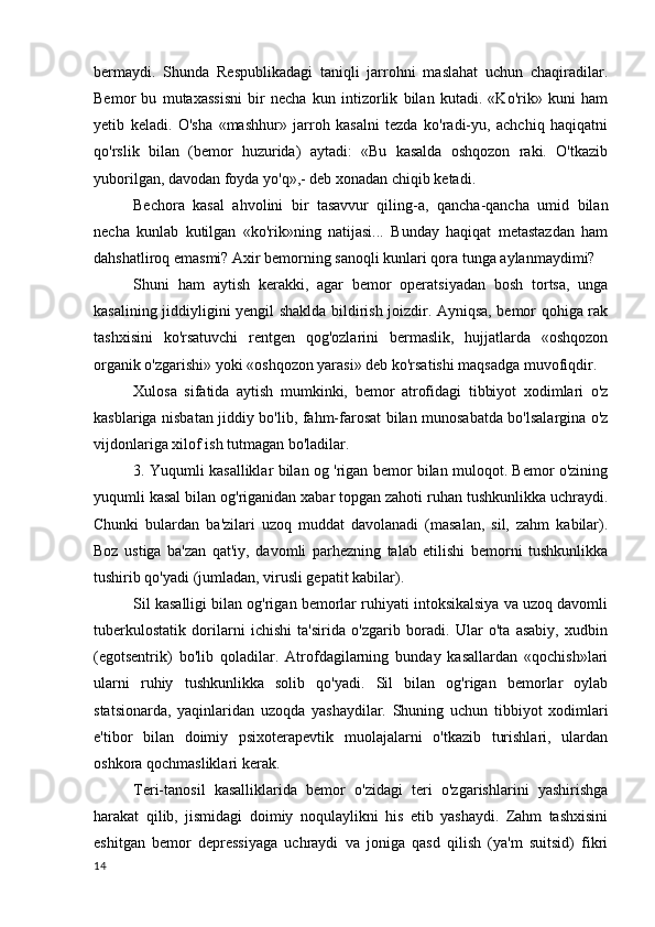 bermaydi.   Shunda   Respublikadagi   taniqli   jarrohni   maslahat   uchun   chaqiradilar.
Bemor   bu   mutaxassisni   bir   necha   kun   intizorlik   bilan   kutadi.   «Ko'rik»   kuni   ham
yetib   keladi.   O'sha   «mashhur»   jarroh   kasalni   tezda   ko'radi-yu,   achchiq   haqiqatni
qo'rslik   bilan   (bemor   huzurida)   aytadi:   «Bu   kasalda   oshqozon   raki.   O'tkazib
yuborilgan, davodan foyda yo'q»,- deb xonadan chiqib ketadi.
Bechora   kasal   ahvolini   bir   tasavvur   qiling-a,   qancha-qancha   umid   bilan
necha   kunlab   kutilgan   «ko'rik»ning   natijasi...   Bunday   haqiqat   metastazdan   ham
dahshatliroq emasmi? Axir bemorning sanoqli kunlari qora tunga aylanmaydimi?
Shuni   ham   aytish   kerakki,   agar   bemor   operatsiyadan   bosh   tortsa,   unga
kasalining jiddiyligini yengil shaklda bildirish joizdir. Ayniqsa, bemor qohiga rak
tashxisini   ko'rsatuvchi   rentgen   qog'ozlarini   bermaslik,   hujjatlarda   «oshqozon
organik o'zgarishi» yoki «oshqozon yarasi» deb ko'rsatishi maqsadga muvofiqdir.
Xulosa   sifatida   aytish   mumkinki,   bemor   atrofidagi   tibbiyot   xodimlari   o'z
kasblariga nisbatan jiddiy bo'lib, fahm-farosat bilan munosabatda bo'lsalargina o'z
vijdonlariga xilof ish tutmagan bo'ladilar.
3. Yuqumli kasalliklar bilan og 'rigan bemor bilan muloqot. Bemor o'zining
yuqumli kasal bilan og'riganidan xabar topgan zahoti ruhan tushkunlikka uchraydi.
Chunki   bulardan   ba'zilari   uzoq   muddat   davolanadi   (masalan,   sil,   zahm   kabilar).
Boz   ustiga   ba'zan   qat'iy,   davomli   parhezning   talab   etilishi   bemorni   tushkunlikka
tushirib qo'yadi (jumladan, virusli gepatit kabilar).
Sil kasalligi bilan og'rigan bemorlar ruhiyati intoksikalsiya va uzoq davomli
tuberkulostatik   dorilarni   ichishi   ta'sirida   o'zgarib   boradi.   Ular   o'ta   asabiy,   xudbin
(egotsentrik)   bo'lib   qoladilar.   Atrofdagilarning   bunday   kasallardan   «qochish»lari
ularni   ruhiy   tushkunlikka   solib   qo'yadi.   Sil   bilan   og'rigan   bemorlar   oylab
statsionarda,   yaqinlaridan   uzoqda   yashaydilar.   Shuning   uchun   tibbiyot   xodimlari
e'tibor   bilan   doimiy   psixoterapevtik   muolajalarni   o'tkazib   turishlari,   ulardan
oshkora qochmasliklari kerak.
Teri-tanosil   kasalliklarida   bemor   o'zidagi   teri   o'zgarishlarini   yashirishga
harakat   qilib,   jismidagi   doimiy   noqulaylikni   his   etib   yashaydi.   Zahm   tashxisini
eshitgan   bemor   depressiyaga   uchraydi   va   joniga   qasd   qilish   (ya'm   suitsid)   fikri
14 