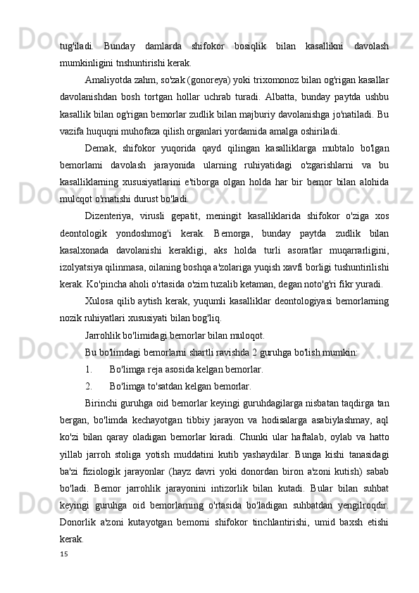 tug'iladi.   Bunday   damlarda   shifokor   bosiqlik   bilan   kasallikni   davolash
mumkinligini tnshuntirishi kerak.
Amaliyotda zahm, so'zak (gonoreya) yoki trixomonoz bilan og'rigan kasallar
davolanishdan   bosh   tortgan   hollar   uchrab   turadi.   Albatta,   bunday   paytda   ushbu
kasallik bilan og'rigan bemorlar zudlik bilan majburiy davolanishga jo'natiladi. Bu
vazifa huquqni muhofaza qilish organlari yordamida amalga oshiriladi.
Demak,   shifokor   yuqorida   qayd   qilingan   kasalliklarga   mubtalo   bo'lgan
bemorlami   davolash   jarayonida   ularning   ruhiyatidagi   o'zgarishlarni   va   bu
kasalliklarning   xususiyatlarini   e'tiborga   olgan   holda   har   bir   bemor   bilan   alohida
mulcqot o'rnatishi durust bo'ladi.
Dizenteriya,   virusli   gepatit,   meningit   kasalliklarida   shifokor   o'ziga   xos
deontologik   yondoshmog'i   kerak.   Bemorga,   bunday   paytda   zudlik   bilan
kasalxonada   davolanishi   kerakligi,   aks   holda   turli   asoratlar   muqarrarligini,
izolyatsiya qilinmasa, oilaning boshqa a'zolariga yuqish xavfi borligi tushuntirilishi
kerak. Ko'pincha aholi o'rtasida o'zim tuzalib ketaman, degan noto'g'ri fikr yuradi.
Xulosa   qilib  aytish   kerak,   yuqumli   kasalliklar   deontologiyasi   bemorlarning
nozik ruhiyatlari xususiyati bilan bog'liq.
Jarrohlik bo'limidagi bemorlar bilan muloqot.
Bu bo'limdagi bemorlarni shartli ravishda 2 guruhga bo'lish mumkin:
1. Bo'limga reja asosida kelgan bemorlar.
2. Bo'limga to'satdan kelgan bemorlar.
Birinchi guruhga oid bemorlar keyingi guruhdagilarga nisbatan taqdirga tan
bergan,   bo'limda   kechayotgan   tibbiy   jarayon   va   hodisalarga   asabiylashmay,   aql
ko'zi   bilan   qaray   oladigan   bemorlar   kiradi.   Chunki   ular   haftalab,   oylab   va   hatto
yillab   jarroh   stoliga   yotish   muddatini   kutib   yashaydilar.   Bunga   kishi   tanasidagi
ba'zi   fiziologik   jarayonlar   (hayz   davri   yoki   donordan   biron   a'zoni   kutish)   sabab
bo'ladi.   Bemor   jarrohlik   jarayonini   intizorlik   bilan   kutadi.   Bular   bilan   suhbat
keyingi   guruhga   oid   bemorlarning   o'rtasida   bo'ladigan   suhbatdan   yengilroqdir.
Donorlik   a'zoni   kutayotgan   bemorni   shifokor   tinchlantirishi,   umid   baxsh   etishi
kerak.
15 