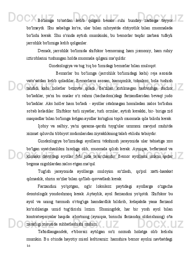 Bo'limga   to'satdan   kelib   qolgan   bemor   ruhi   bunday   zarbaga   tayyor
bo'lmaydi.   Shu   sababga   ko'ra,   ular   bilan   nihoyatda   ehtiyotlik   bilan   muomalada
bo'lishi   kerak.   Shu   o'rinda   aytish   mumkinki,   bu   bemorlar   taqdir   zarbasi   tufayli
jarrohlik bo'limiga kelib qolganlar.
Demak,   jarrohlik   bo'limida   shifokor   bemorning   ham   jismoniy,   ham   ruhiy
iztiroblarini tushungan holda muomala qilgani ma'quldir.
Ginekologiya va tug 'riq bo 'limidagi bemorlar bilan muloqot.
                Bemorlar   bu   bo'limga   (jarrohlik   bo'limidagi   kabi)   reja   asosida
vato'satdan   kelib   qoladilar.   Bemorlarni   asosan,   kamqonlik,   toksikoz,   bola   tushish
tahdidi   kabi   holatlar   bezovta   qiladi.   Ba'zilari   kutilmagan   tashvishga   duchor
bo'ladilar,   ya'ni   bu   onalar   o'z   rahmi   (bachadoni)dagi   farzandlaridan   bevaqt   judo
bo'ladilar.   Aks   holler   ham   bo'ladi   -   ayollar   istalmagan   homiladan   xalos   bo'lishni
so'rab keladilar. Shifokor turli niyatlar, turli orzular, aytish kerakki, bir- biriga zid
maqsadlar bilan bo'limga kelgan ayollar ko'nglini topib muomala qila bilishi kerak.
Ijobiy   va   salbiy,   ya'ni   qarama-qarshi   tuyg'ular   ummoni   mavjud   muhitda
xizmat qiluvchi tibbiyot xodimlaridan ziyraklikning talab etilishi tabiiydir.
Ginekologiya   bo'limidagi   ayollarni   tekshinsh   jarayonida   ular   tabiatiga   xos
bo'lgan   uyatchanlikni   hisobga   olib,   muomala  qilish   kerak.  Ayniqsa,   befarzand   va
klimaks   davridagi   ayollar   fe'li   juda   ta'sirchandir.   Bemor   ayollarni   imkon   qadar
begona nigohlardan xalos etgan ma'qul.
Tug'ish   jarayonida   ayollarga   muloyim   so'zlash,   qo'pol   xatti-harakat
qilmaslik, shirin so'zlar bilan qo'llab-quvvatlash kerak.
Farzandini   yo'qotgan,   og'ir   loksikoz   paytidagi   ayollarga   o'zgacha
deontologik   yondoshmoq   kerak.   Aytaylik,   ayol   farzandini   yo'qotdi.   Shifokor   bu
ayol   va   uning   turmush   o'rtog'iga   hamdardlik   bildirib,   kelajakda   yana   farzand
ko'rishlariga   umid   tug'dirishi   lozim.   Shuningdek,   har   bir   yosh   ayol   bilan
kontratsepsiyalar   haqida.   abortning   (ayniqsa,   birinchi   farzandni   oldirishning)   o'ta
zararligi xususida suhbatlashishi muhim.
Ta'kidlangandek,   e'tiborsiz   aytilgan   so'z   noxush   holatga   olib   kelishi
mumkin.  Bu   o'rinda  hayotiy   misol   keltiramiz:   hamshira  bemor   ayolni   navbatdagi
16 