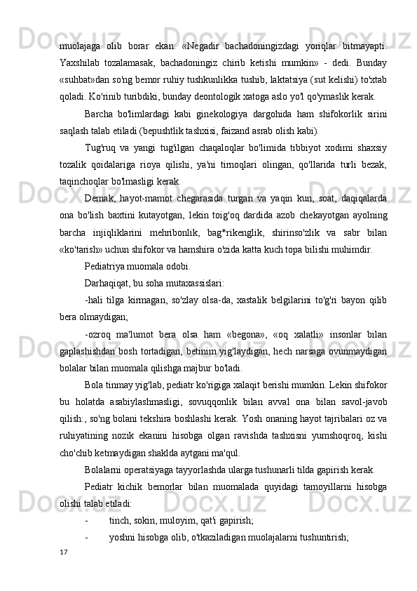 muolajaga   olib   borar   ekan:   «Negadir   bachadoningizdagi   yoriqlar   bitmayapti.
Yaxshilab   tozalamasak,   bachadoningiz   chirib   ketishi   mumkin»   -   dedi.   Bunday
«suhbat»dan so'ng bemor ruhiy tushkunlikka tushib, laktatsiya (sut kelishi) to'xtab
qoladi. Ko'rinib turibdiki, bunday deontologik xatoga aslo yo'l qo'ymaslik kerak.
Barcha   bo'limlardagi   kabi   ginekologiya   dargohida   ham   shifokorlik   sirini
saqlash talab etiladi (bepushtlik tashxisi, faizand asrab olish kabi).
Tug'ruq   va   yangi   tug'ilgan   chaqaloqlar   bo'limida   tibbiyot   xodimi   shaxsiy
tozalik   qoidalariga   rioya   qilishi,   ya'ni   tirnoqlari   olingan,   qo'llarida   turli   bezak,
taqinchoqlar bo'lmasligi kerak.
Demak,   hayot-mamot   chegarasida   turgan   va   yaqin   kun,   soat,   daqiqalarda
ona   bo'lish   baxtini   kutayotgan,   lekin   toig'oq   dardida   azob   chekayotgan   ayolning
barcha   injiqliklarini   mehribonlik,   bag*rikenglik,   shirinso'zlik   va   sabr   bilan
«ko'tarish» uchun shifokor va hamshira o'zida katta kuch topa bilishi muhimdir.
Pediatriya muomala odobi.
Darhaqiqat, bu soha mutaxassislari:
-hali   tilga   kirmagan,   so'zlay   olsa-da,   xastalik   belgilarini   to'g'ri   bayon   qilib
bera olmaydigan;
-ozroq   ma'lumot   bera   olsa   ham   «begona»,   «oq   xalatli»   insonlar   bilan
gaplashishdan  bosh  tortadigan, betinim  yig'laydigan, hech  narsaga ovunmaydigan
bolalar bilan muomala qilishga majbur bo'ladi.
Bola tinmay yig'lab, pediatr ko'rigiga xalaqit berishi mumkin. Lekin shifokor
bu   holatda   asabiylashmasligi,   sovuqqonlik   bilan   avval   ona   bilan   savol-javob
qilish:, so'ng bolani tekshira boshlashi kerak. Yosh onaning hayot tajribalari oz va
ruhiyatining   nozik   ekanini   hisobga   olgan   ravishda   tashxisni   yumshoqroq,   kishi
cho'chib ketmaydigan shaklda aytgani ma'qul.
Bolalarni operatsiyaga tayyorlashda ularga tushunarli tilda gapirish kerak.
Pediatr   kichik   bemorlar   bilan   muomalada   quyidagi   tamoyillarni   hisobga
olishi talab etiladi:
- tinch, sokin, muloyim, qat'i gapirish;
- yoshni hisobga olib, o'tkaziladigan muolajalarni tushuntirish;
17 