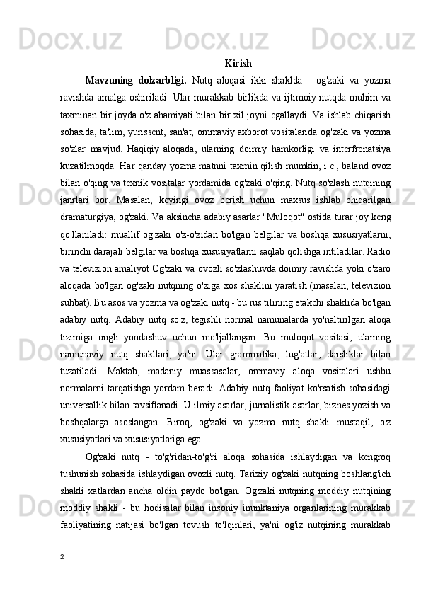 Kirish
Mavzuning   dolzarbligi.   Nutq   aloqasi   ikki   shaklda   -   og'zaki   va   yozma
ravishda   amalga   oshiriladi.   Ular   murakkab   birlikda   va   ijtimoiy-nutqda   muhim   va
taxminan bir joyda o'z ahamiyati bilan bir xil joyni egallaydi. Va ishlab chiqarish
sohasida, ta'lim, yurissent, san'at, ommaviy axborot vositalarida og'zaki va yozma
so'zlar   mavjud.   Haqiqiy   aloqada,   ularning   doimiy   hamkorligi   va   interfrenatsiya
kuzatilmoqda. Har qanday yozma matnni taxmin qilish mumkin, i.e., baland ovoz
bilan o'qing va texnik vositalar yordamida og'zaki o'qing. Nutq so'zlash nutqining
janrlari   bor.   Masalan,   keyingi   ovoz   berish   uchun   maxsus   ishlab   chiqarilgan
dramaturgiya, og'zaki. Va aksincha   adabiy asarlar   "Muloqot" ostida turar joy keng
qo'llaniladi:   muallif   og'zaki   o'z-o'zidan   bo'lgan   belgilar   va   boshqa   xususiyatlarni,
birinchi darajali belgilar va boshqa xususiyatlarni saqlab qolishga intiladilar. Radio
va televizion amaliyot Og'zaki va ovozli so'zlashuvda doimiy ravishda yoki o'zaro
aloqada bo'lgan og'zaki  nutqning o'ziga xos shaklini  yaratish (masalan, televizion
suhbat).   Bu asos va yozma va og'zaki nutq - bu rus tilining etakchi shaklida bo'lgan
adabiy   nutq.   Adabiy   nutq   so'z,   tegishli   normal   namunalarda   yo'naltirilgan   aloqa
tizimiga   ongli   yondashuv   uchun   mo'ljallangan.   Bu   muloqot   vositasi,   ularning
namunaviy   nutq   shakllari,   ya'ni.   Ular   grammatika,   lug'atlar,   darsliklar   bilan
tuzatiladi.   Maktab,   madaniy   muassasalar,   ommaviy   aloqa   vositalari   ushbu
normalarni   tarqatishga   yordam   beradi.   Adabiy   nutq   faoliyat   ko'rsatish   sohasidagi
universallik bilan tavsiﬂanadi. U ilmiy asarlar, jurnalistik asarlar, biznes yozish va
boshqalarga   asoslangan.   Biroq,   og'zaki   va   yozma   nutq   shakli   mustaqil,   o'z
xususiyatlari va xususiyatlariga ega.
Og'zaki   nutq   -   to'g'ridan-to'g'ri   aloqa   sohasida   ishlaydigan   va   kengroq
tushunish sohasida ishlaydigan ovozli nutq. Tarixiy og'zaki nutqning boshlang'ich
shakli   xatlardan   ancha   oldin   paydo   bo'lgan.   Og'zaki   nutqning   moddiy   nutqining
moddiy   shakli   -   bu   hodisalar   bilan   insoniy   inunktaniya   organlarining   murakkab
faoliyatining   natijasi   bo'lgan   tovush   to'lqinlari,   ya'ni   og'iz   nutqining   murakkab
2 