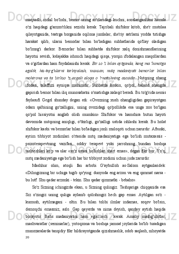 maqsadli,  izchil  bo'lishi,   bemor   uning  so'zlaridagi  kuchni,  asoslanganlikni  hamda
o'zi   haqidagi   g'amxo'rlikni   sezishi   kerak.   Tajribali   shifokor   kitob,   she'r   mutolaa
qilayotganida,  teatrga  borganida   oqilona  jumlalar,  she'riy   satrlarni  yodda   tutishga
harakat   qilib,   ularni   bemorlar   bilan   bo'ladigan   suhbatlarida   qo'llay   oladigan
bo'lmog'i   darkor.   Bemorlar   bilan   suhbatda   shifokor   xalq   donishmandlarining
hayotni sevish, kelajakka ishonch haqidagi qisqa, yorqin ifodalangan maqollardan
va o'gitlardan ham foydalanishi kerak.  Bir so 'z bilan aytganda, keng ma 'lumotga
egalik,   his-tuyg'ularni   tarbiyalash,   xususan,   nutq   madaniyati   bemorlar   bilan
mohirona   va   ta   'sirliso   'z   orqali   aloqa   o   'rnatishning   asosidir.   Nutqning   ohang
ifodasi,   talaffuzi   ayniqsa   muhimdir.   Suhbatda   keskin,   qo'pol,   baland   ohangda
gapirish bemor bilan iliq munosabatni o'rnatishga xalaqit beradi. Bu to'g'rida nemis
faylasufi   Gegel   shunday   degan   edi:   «Ovozning   xush   ohangligidan   gapirayotgan
odam   qalbining   go'zalligini,   uning   ovozidagi   qo'pollikda   esa   unga   xos   bo'lgan
qo'pol   hissiyotni   anglab   olish   mumkin»   Shifokor   va   hamshira   butun   hayoti
davomida   nutqining   aniqligi,   o'tkirligi,   go'zalligi   ustida   ishlashi   kerak.   Bu   holat
shifokor kasbi va bemorlar bilan bo'ladigan jonli muloqoti uchun zarurdir. Afsuski,
ayrim   tibbiyot   xodimlari   o'rtasida   nutq   madaniyatiga   ega   bo'lish   mutaxassis   -
psixoterapevtning   vazifasi,   oddiy   terapevt   yoki   jarrohning   bundan   boshqa
tashvishlari ko'p va ular «so'z ustasi bo'lishlari shart emas», degan fikr bor. Yo'q,
nutq madaniyatiga ega bo'lish har bir tibbiyot xodimi uchun juda zarurdir.
Mashhur   olim,   atoqli   fan   arbobi   G'aybulloh   as-Salom   aytganlaridek:
«Dilingizning bir uchiga tugib qo'ying: dunyoda eng arzon va eng qimmat narsa -
bu lutf. Shu qadar arzonki - tekin. Shu qadar qimmatki - bebaho».
So'z   Sizning   ichingizda   ekan,   u   Sizning   qulingiz.   Tashqariga   chiqqanida   esa
Siz   o'zingiz   uning   quliga   aylanib   qolishingiz   hech   gap   emas.   Aytilgan   so'z   -
kumush,   aytilmagani   -   oltin.   Bu   bilan   tolibi   ilmlar   indamas,   soqov   bo'lsin,
demoqchi   emasmiz,   aslo.   Gap   qayerda   va   nima   deyish,   qanday   aytish   haqida
borayotir.   Bahs   madaniyatini   ham   e g a l l a s h     kerak.   Amaliy   mashg'ulotlar,
mashvaratlar (seminarlar), yotoqxona va boshqa jamoat joylarida bo'lib turadigan
munozaralarda tanqidiy fikr bildirayotganda qizishmaslik, odob saqlash, nihoyatda
20 