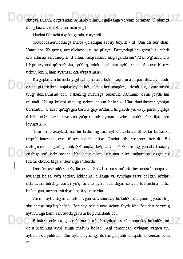 shug'ullanishni o'rgataman. Ajnabiy tillarni egallashga yordam beraman. U olamga
dong taratadi», debdi birinchi yigit.
Navbat ikkinchisiga kelganda, u aytibdi:
«Avloddan-avlodlarga   meros   qoladigan   asosiy   boylik   -   til.   Ona   tili   bor   ekan,
Vatan bor. Xalqning umr o'lchovini til be'lgilaydi. Dunyodagi bor go'zallik - sehrli
ona allasini eshitmoqlik til bilan, maqsadimni  anglagandirsan? Men o'g'limni  ona
t i l i g a   xiyonat   qilmaslikka,   qo'shiq,   ertak,   dostonlar   aytib,   mana   shu   ona   tilimiz
uchun jonini ham ayamaslikka o'rgataman».
Bu gaplardan birinchi yigit qahqaha urib kulib, raqibini aqli pastlikda ayblabdi,
o'rtadagi tortishuv janjalga aylanibdi. «Janjallashmanglar, - debdi qiz, - yurtimizda
ulug'   donishmand   bor,   o'shaning   huzuriga   boramiz,   hammasi   o'sha   joyda   hal
qilinadi.   Uning   hukmi   mening   uchun   qonun   bo'ladi».   Ular   donishmand   yoniga
borishibdi. U nizo qo'zg'agan barcha gap-so'zlarni tinglabdi-yu, «aqli past» yigitga
debdi:   «Qiz   seni   sevadimi-yo'qmi,   bilmayman.   Lekin   otalik   sharafiga   sen
loyiqsan...».
Tilni  asrab-avaylash   har   bir  kishining  insoniylik   burchidir.  Shukrlar   bo'lsinki,
respublikamizda   ona   tilimiz-o'zbek   tiliga   Davlat   tili   maqomi   berildi.   Bu
o'zligimizni   anglashga   olib   kelmoqda,   kelgusida   o'zbek   tilining   yanada   taraqqiy
etishiga   yo'l   ochilmoqda.   Har   bir   o'quvchi   o'z   ona   tilini   mukammal   o'rganishi
lozim, chunki tilga e'tibor elga e'tibordir.
Donolar aytibdilar: «Ey farzand... So'z to'rt na'v bo'ladi: birinchisi  bilishga va
aytishga   hojati   yo'q   so'zlar;   ikkinchisi   bilishga   va   aytishga   zarur   bo'lgan   so'zlar;
uchinchisi   bilishga   zaruri   yo'q,   ammo   aytsa   bo'ladigan   so'zlar;   to'rtinchisi-   bilsa
bo'ladigan, ammo aytishga hojati yo'q so'zlar.
Ammo aytiladigan va bilinadigan so'z shunday bo'ladiki, dunyoning yaxshiligi
shu   so'zga   bog'liq   bo'ladi.   Bunday   so'z   dunyo   uchun   foydalidir.   Bunday   so'zning
aytuvchiga ham, eshituvchiga ham ko'p manfaati bor.
Bilish mumkin-u, gapirish mumkin bo'lmaydigan so'zlar shunday bo'ladiki, bir
do'st   kishining   aybi   senga   ma'lum   bo'ladi.   Aql   tomondan   o'ylagan   vaqtda   uni
aytish   behayolikdir.   Shu   aybni   aytsang,   do'stingni   jahli   chiqadi,   u   sendan   xafa
24 