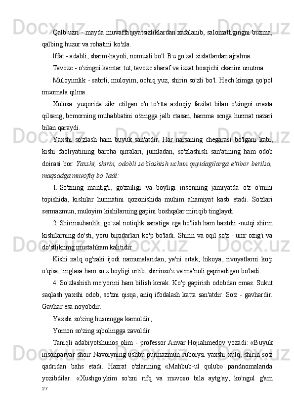 Qalb uzri - mayda muvaffaqiyatsizliklardan xafalanib, salomatligingni buzma,
qalbing huzur va rohatini ko'zla.
lffat - adabli, sharm-hayoli, nomusli bo'l. Bu go'zal xislatlardan ajralma.
Tavoze - o'zingni kamtar tut, tavoze sharaf va izzat bosqichi ekanini unutma.
Muloyimlik - sabrli, muloyim, ochiq yuz, shirin so'zli bo'l. Hech kimga qo'pol
muomala qilma.
Xulosa:   yuqorida   zikr   etilgan   o'n   to'rtta   axloqiy   fazilat   bilan   o'zingni   orasta
qilsang, bemorning muhabbatini o'zingga jalb etasan, hamma senga hurmat nazari
bilan qaraydi.
Yaxshi   so'zlash   ham   buyuk   san'atdir.   Har   narsaning   chegarasi   bo'lgani   kabi,
kishi   faoliyatining   barcha   qirralari,   jumladan,   so'zlashish   san'atining   ham   odob
doirasi bor.   Yaxshi, shirin, odobli so'zlashish uchun quyidagilarga e'tibor berilsa,
maqsadga muvofiq bo 'ladi:
1. So'zning   mantig'i,   go'zailigi   va   boyligi   insonning   jamiyatda   o'z   o'rnini
topishida,   kishilar   hurmatini   qozonishida   muhim   ahamiyat   kasb   etadi.   So'zlari
sermazmun, muloyim kishilarning gapini boshqalar miriqib tinglaydi.
2. Shirinsuhanlik, go`zal notiqlik sanatiga ega bo'lish ham baxtdii -nutqi shirin
kishilarning do'sti, yoru birodarlari ko'p bo'ladi. Shirin va oqil so'z - umr ozig'i va
do'stliknmg mustahkam kalitidir.
Kishi   xalq   og'zaki   ijodi   namunalaridan,   ya'ni   ertak,   hikoya,   rivoyatlarni   ko'p
o'qisa, tinglasa ham so'z boyligi ortib, shirinso'z va ma'noli gapiradigan bo'ladi.
4. So'zlashish me'yorini ham bilish kerak. Ko'p gapirish odobdan emas. Sukut
saqlash   yaxshi   odob, so'zni  qisqa,   aniq ifodalash  katta  san'atdir.  So'z  -  gavhardir.
Gavhar esa noyobdir.
Yaxshi so'zing husningga kamoldir,
Yomon so'zing iqbolingga zavoldir.
Taniqli  adabiyotshunos olim  - professor  Anvar Hojiahmedov yozadi:  «Buyuk
insonparvar shoir Navoiyning ushbu purmazmun ruboiysi yaxshi  xulq, shirin so'z
qadridan   bahs   etadi.   Hazrat   o'zlarining   «Mahbub-ul   qulub»   pandnomalarida
yozibdilar:   «Xushgo'ykim   so'zni   rifq   va   muvoso   bila   aytg'ay,   ko'ngul   g'am
27