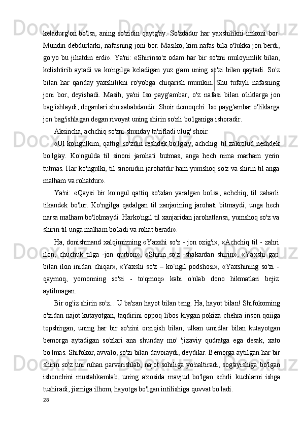 keladurg'on bo'lsa,  aning so'zidin  qaytg'ay. So'zdadur  har yaxshilikni  imkoni bor.
Mundin debdurlarki, nafasning joni bor. Masiko, kim nafas bila o'lukka jon berdi,
go'yo   bu   jihatdin   erdi».   Ya'ni:   «Shirinso'z   odam   har   bir   so'zni   muloyimlik   bilan,
kelishtirib   aytadi   va   ko'ngilga   keladigan   yuz   g'am   uning   so'zi   bilan   qaytadi.   So'z
bilan   har   qanday   yaxshilikni   ro'yobga   chiqarish   mumkin.   Shu   tufayli   nafasning
joni   bor,   deyishadi.   Masih,   ya'ni   Iso   payg'ambar,   o'z   nafasi   bilan   o'liklarga   jon
bag'ishlaydi, deganlari shu sababdandir. Shoir demoqchi: Iso payg'ambar o'liklarga
jon bag'ishlagan degan rivoyat uning shirin so'zli bo'lganiga ishoradir.
Aksincha, achchiq so'zni shunday ta'rifladi ulug' shoir:
«Ul ko'ngulkim, qattig' so'zdin reshdek bo'lg'ay, achchig' til zakrolud neshdek
bo'lg'ay.   Ko'ngulda   til   sinoni   jarohati   butmas,   anga   hech   nima   marham   yerin
tutmas. Har ko'ngulki, til sinonidin jarohatdir ham yumshoq so'z va shirin til anga
malham va rohatdur».
Ya'ni:   «Qaysi   bir   ko'ngul   qattiq   so'zdan   yaralgan   bo'lsa,   achchiq,   til   zaharli
tikandek   bo'lur.   Ko'ngilga   qadalgan   til   xanjarining   jarohati   bitmaydi,   unga   hech
narsa malham bo'lolmaydi. Harko'ngil til xanjaridan jarohatlansa, yumshoq so'z va
shirin til unga malham bo'ladi va rohat beradi».
Ha, donishmand xalqimizning «Yaxshi so'z - jon ozig'i», «Achchiq til - zahri
ilon,   chuchuk   tilga   -jon   qurbon»,   «Shirin   so'z   -shakardan   shirin»,   «Yaxshi   gap
bilan   ilon   inidan   chiqar»,   «Yaxshi   so'z   –   ko`ngil   podshosi»,   «Yaxshining   so'zi   -
qaymoq,   yomonning   so'zi   -   to'qmoq»   kabi   o'nlab   dono   hikmatlari   bejiz
aytilmagan.
Bir og'iz shirin so'z... U ba'zan hayot bilan teng. Ha, hayot bilan! Shifokorning
o'zidan najot kutayotgan, taqdirini oppoq libos kiygan pokiza chehra inson qoiiga
topshirgan,   uning   har   bir   so'zini   orziqish   bilan,   ulkan   umidlar   bilan   kutayotgan
bemorga   aytadigan   so'zlari   ana   shunday   mo'   'jizaviy   qudratga   ega   desak,   xato
bo'lmas. Shifokor, avvalo, so'zi bilan davoiaydi, deydilar. Bemorga aytilgan har bir
shirin so'z  uni ruhan parvarishlab, najot sohiliga yo'naltiradi, sog'ayishiga bo'lgan
ishonchini   mustahkamlab,   uning   a'zosida   mavjud   bo'lgan   sehrli   kuchlarni   ishga
tushiradi, jismiga ilhom, hayotga bo'lgan intilishiga quvvat bo'ladi.
28 