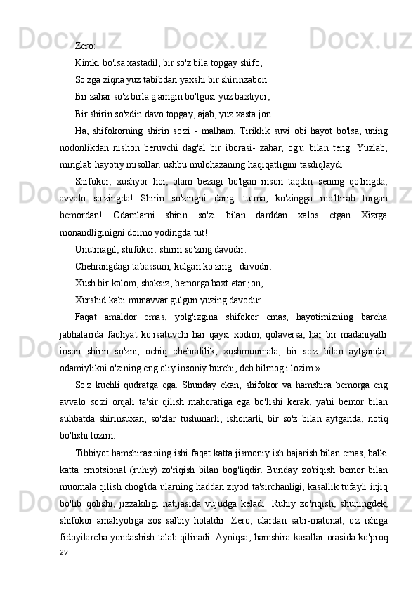 Zero:
Kimki bo'lsa xastadil, bir so'z bila topgay shifo,
So'zga ziqna yuz tabibdan yaxshi bir shirinzabon. 
Bir zahar so'z birla g'amgin bo'lgusi yuz baxtiyor,
Bir shirin so'zdin davo topgay, ajab, yuz xasta jon.
Ha,   shifokorning   shirin   so'zi   -   malham.   Tiriklik   suvi   obi   hayot   bo'lsa,   uning
nodonlikdan   nishon   beruvchi   dag'al   bir   iborasi-   zahar,   og'u   bilan   teng.   Yuzlab,
minglab hayotiy misollar. ushbu mulohazaning haqiqatligini tasdiqlaydi.
Shifokor,   xushyor   hoi,   olam   bezagi   bo'lgan   inson   taqdiri   sening   qo'lingda,
avvalo   so'zingda!   Shirin   so'zingni   darig'   tutma,   ko'zingga   mo'ltirab   turgan
bemordan!   Odamlarni   shirin   so'zi   bilan   darddan   xalos   etgan   Xizrga
monandliginigni doimo yodingda tut!
Unutmagil, shifokor: shirin so'zing davodir. 
Chehrangdagi tabassum, kulgan ko'zing - davodir. 
Xush bir kalom, shaksiz, bemorga baxt etar jon,
Xurshid kabi munavvar gulgun yuzing davodur.
Faqat   amaldor   emas,   yolg'izgina   shifokor   emas,   hayotimizning   barcha
jabhalarida   faoliyat   ko'rsatuvchi   har   qaysi   xodim,   qolaversa,   har   bir   madaniyatli
inson   shirin   so'zni,   ochiq   chehralilik,   xushmuomala,   bir   so'z   bilan   aytganda,
odamiylikni o'zining eng oliy insoniy burchi, deb bilmog'i lozim.»
So'z   kuchli   qudratga   ega.   Shunday   ekan,   shifokor   va   hamshira   bemorga   eng
avvalo   so'zi   orqali   ta'sir   qilish   mahoratiga   ega   bo'lishi   kerak,   ya'ni   bemor   bilan
suhbatda   shirinsuxan,   so'zlar   tushunarli,   ishonarli,   bir   so'z   bilan   aytganda,   notiq
bo'lishi lozim.
Tibbiyot hamshirasining ishi faqat katta jismoniy ish bajarish bilan emas, balki
katta   emotsional   (ruhiy)   zo'riqish   bilan   bog'liqdir.   Bunday   zo'riqish   bemor   bilan
muomala qilish chog'ida ularning haddan ziyod ta'sirchanligi, kasallik tufayli injiq
bo'lib   qolishi,   jizzakiligi   natijasida   vujudga   keladi.   Ruhiy   zo'riqish,   shuningdek,
shifokor   amaliyotiga   xos   salbiy   holatdir.   Zero,   ulardan   sabr-matonat,   o'z   ishiga
fidoyilarcha yondashish talab qilinadi. Ayniqsa, hamshira kasallar orasida ko'proq
29 