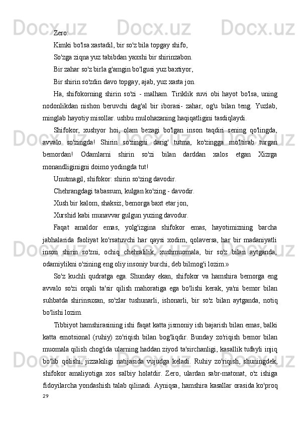 Zero:
Kimki bo'lsa xastadil, bir so'z bila topgay shifo,
So'zga ziqna yuz tabibdan yaxshi bir shirinzabon. 
Bir zahar so'z birla g'amgin bo'lgusi yuz baxtiyor,
Bir shirin so'zdin davo topgay, ajab, yuz xasta jon.
Ha,   shifokorning   shirin   so'zi   -   malham.   Tiriklik   suvi   obi   hayot   bo'lsa,   uning
nodonlikdan   nishon   beruvchi   dag'al   bir   iborasi-   zahar,   og'u   bilan   teng.   Yuzlab,
minglab hayotiy misollar. ushbu mulohazaning haqiqatligini tasdiqlaydi.
Shifokor,   xushyor   hoi,   olam   bezagi   bo'lgan   inson   taqdiri   sening   qo'lingda,
avvalo   so'zingda!   Shirin   so'zingni   darig'   tutma,   ko'zingga   mo'ltirab   turgan
bemordan!   Odamlarni   shirin   so'zi   bilan   darddan   xalos   etgan   Xizrga
monandliginigni doimo yodingda tut!
Unutmagil, shifokor: shirin so'zing davodir. 
Chehrangdagi tabassum, kulgan ko'zing - davodir. 
Xush bir kalom, shaksiz, bemorga baxt etar jon,
Xurshid kabi munavvar gulgun yuzing davodur.
Faqat   amaldor   emas,   yolg'izgina   shifokor   emas,   hayotimizning   barcha
jabhalarida   faoliyat   ko'rsatuvchi   har   qaysi   xodim,   qolaversa,   har   bir   madaniyatli
inson   shirin   so'zni,   ochiq   chehralilik,   xushmuomala,   bir   so'z   bilan   aytganda,
odamiylikni o'zining eng oliy insoniy burchi, deb bilmog'i lozim.»
So'z   kuchli   qudratga   ega.   Shunday   ekan,   shifokor   va   hamshira   bemorga   eng
avvalo   so'zi   orqali   ta'sir   qilish   mahoratiga   ega   bo'lishi   kerak,   ya'ni   bemor   bilan
suhbatda   shirinsuxan,   so'zlar   tushunarli,   ishonarli,   bir   so'z   bilan   aytganda,   notiq
bo'lishi lozim.
Tibbiyot hamshirasining ishi faqat katta jismoniy ish bajarish bilan emas, balki
katta   emotsional   (ruhiy)   zo'riqish   bilan   bog'liqdir.   Bunday   zo'riqish   bemor   bilan
muomala qilish chog'ida ularning haddan ziyod ta'sirchanligi, kasallik tufayli injiq
bo'lib   qolishi,   jizzakiligi   natijasida   vujudga   keladi.   Ruhiy   zo'riqish,   shuningdek,
shifokor   amaliyotiga   xos   salbiy   holatdir.   Zero,   ulardan   sabr-matonat,   o'z   ishiga
fidoyilarcha yondashish talab qilinadi. Ayniqsa, hamshira kasallar orasida ko'proq
29