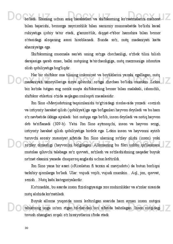 bo'ladi.   Shuning   uchun   aniq   harakatlari   va   shifokorning   ko'rsatmalarini   mahorat
bilan   bajarishi,   bemorga   xayrixohlik   bilan   samimiy   munosabatda   bo'lishi   kasal
ruhiyatiga   ijobiy   ta'sir   etadi,   g'amxo'rlik,   diqqat-e'tibor   hamshira   bilan   bemor
o'rtasidagi   aloqaning   asosi   hisoblanadi.   Bunda   so'z,   nutq   madaniyati   katta
ahamiyatga ega.
Shifokorning   muomala   san'ati   uning   so'zga   chechanligi,   o'zbek   tilini   bilish
darajasiga   qarab   emas,   balki   nutqning   ta'sirchanligiga,   nutq   mazmuniga   ishontira
olish qobiliyatiga bog'liqdir.
Har bir shifokor ona tilining imkoniyat va boyliklarini yaxshi egallagan, nutq
madaniyati   tamoyillariga   rioya   qiluvchi,   so'zga   chechan   bo'lishi   mumkin.   Lekin
biz   ko'zda   tutgan   eng   nozik   nuqta   shifokorning   bemor   bilan   malakali,   ishonchli,
shifokor etiketini o'zida saqlagan muloqoti masalasidir.
Ibn Sino «Mavjudotning taqsimlanishi to'g'risidagi risola»sida yozadi: «sezish
va ixtiyoriy harakat qilish (qobiliyati)ga ega bo'lganlari hayvon deyiladi va bu ham
o'z navbatida ikkiga ajraladi: biri nutqqa ega bo'lib, inson deyiladi va notiq hayvon
deb   ta'riflanadi   (309-b).   Ya'ni   Ibn   Sino   aytmoqchi,   inson   va   hayvon   sezgi,
ixtiyoriy   harakat   qilish   qobiliyatiga   birdek   ega.   Lekin   inson   va   hayvonni   ayirib
turuvchi   asosiy   xususiyat   sifatida   Ibn   Sino   ularning   so'zlay   olishi   (inson)   yoki
so'zlay   olmasligi   (hayvon)ni   belgilagan.   Allomaning   bu   fikri   ushbu   qo'llanmani
mutolaa qiluvchi talabaga so'z quvvati, so'zlash va so'zlashishning naqadar buyuk
ne'mat ekanini yanada chuqurroq anglashi uchun keltirildi.
Ibn  Sino yana  bir   asari   («Risolatun   fi   taxsin  al  mavjudot»)  da  butun borliqni
tarkibiy qismlarga bo'ladi. Ular: vujudi vojib, vujudi mumkin... Aql, jon, quvvat,
sezish... Nutq kabi kategoriyalardir.
Ko'rinadiki, bu asarda inson fiziologiyasiga xos muhimliklar va a'zolar sirasida
nutq alohida ko'rsatiladi.
Buyuk   alloma   yuqorida   nomi   keltirilgan   asarida   ham   aynan   inson   nutqini
tabiatning   unga   in'om   etgan   tolelaridan   biri   sifatida   baholagan.   Inson   nutqidagi
tovush ohanglari orqali o'z hissiyotlarini ifoda etadi.
30
