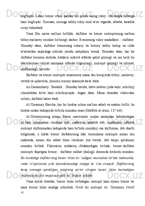 bog'liqdir. Lekin bemor  o'zini  qanday his  qilishi  uning ruhiy -  fiziologik holatiga
ham bog'liqdir. Xususan, insonga salbiy ruhiy omil ta'sir etganda, albatta, kasallik
rivoji tezlashadi.
Yana   Shu   narsa   ma'lum   bo'ldiki,   shifokor   va   bemor   muloqotining   ma'lum
tibbiy-ma'naviy asoslari bo'lmog'i  darkor. Bemorning ruhiy madadkori - shifokor.
Shunday   ekan,   shifokor   bemorning   zohiriy   va   botiniy   salbiy   tashqi   va   ichki
ta'sirlardan   saqlashga   intilishi   yaxshi   natijalarni   beradi.   Shunday   ekan,   har   bir
shifokor bemorni alohida, betakror individ sifatida qabul  qilmog'i va uni hech bir
takrorlanmas  ruhiyat  namunasi  sifatida o'rganmog'i, muloqot  qilmog'i  va nihoyat,
shifolamog'i  zarurdir.
Shifokor va bemor muloqoti muammosi mana shu bosqichda tibbiy, ma'naviy,
estetik va qolaversa, ijtimoiy-siyosiy ahamiyat kasb etadi.
Az-Zamaxshariy: Xastalik... Shunday baloki, hatto xutbon (juda taxir, achchiq)
ichimlikdan   ko'ra   ham   achchiqroqdir,   degan   ekan.   Mana   shunday   «balo»dan
so'zsiz, shifokor halos etadi.
Al-Xorazmiy fikricha, har bir hodisa uchun ma'lum sabab va makon bo'lib, bu
hodisa undan tashqarida bo'lishi mumkin emas (Mafotih al-ulum, 137-bet).
Al-Xorazmiyning   aynan   fikrini   mavzuimiz   nuqtai   nazaridan   baholaydigan
bo`lsak,   muomalani   «hodisa»   deb,   «sabab»ni   kasallik   deb,   «makonni»   (albatta
muloqot shifoxonadan tashqarida ham bo'lishi mumkin) esa shifoxona, deb shartli
belgilasak,   u   holda   bemor   shifokorning   ikki   tomonlama   muloqoti   aynan   shu
makonda,   aynan   shu   sabab   bilan   «hodisa»   yuz   beradi,   deb   talqin   qilishimiz
mumkin   bo'ladi.   Fikrimizni   soddaroq   ifodalaydigan   bo'lsak,   bemor-shifokor
muloqoti  faqatgina bemor  -  shifokor  suhbat  (dialog)i  doirasida  kechishi  mumkin.
Bu holatdagi shifokorning bemor bilan bo` ladigan muomalasi bil'aks matbuotda,
radio   lo'lqinlarida   yoki   televideniyedagi   nutqqa   ko   'cha   olmaydi.   Shifokorning
keng   ommaga   qaratilgan   nutqining   ayrim   olingan   bemor   bilan   kechadigan
muomalasini ash muqoyasa qilib bo 'Imaydi. albatta.
Yana   aytish   kerakki,   bemor   bilan   bo'ladigan   muloqot   ham   aynan   bemor   va
yana   bemor   bilan   amalga   oshiriladi.   Hech   bir   muloqot   Al-   Xorazmiy   e'tirof
32