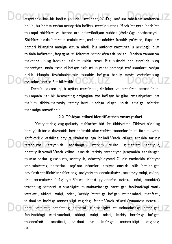 etganidek,   har   bir   hodisa   (bunda   -   muloqot,   N.   D.),   ma'lum   sabab   va   makonda
bo'lib, bu hodisa undan tashqarida bo'lishi mumkin emas. Hech bir nutq, hech bir
muloqol   shifokor   va   bemor   aro   o'tkaziladigan   suhbat   (dialog)ga   o'xshamaydi.
Shifokor   o'zida   bor   nutq   malakasini,   muloqot   odobini   kerakli   yo'sinda,   faqat   o'z
bemori   bilangina   amalga   oshira   oladi.   Bu   muloqot   namunasi   u   nechog'li   oliy
toifada bo'lmasin, faqatgina shifokor va bemor o'rtasida bo'ladi. Boshqa zamon va
makonda   uning   kechishi   aslo   mumkin   emas.   Biz   birinchi   bob   avvalida   nutq
madaniyati,   unda   mavjud   boigan   turli   uslubiyatlar   haqidagi   ma'lumotlarni   yodga
oldik.   Nutqda   foydalanishimiz   mumkin   bo'lgan   badiiy   tasvir   vositalarining
ayrimlari haqida fikr bildirdik.
Demak,   xulosa   qilib   aytish   mumkinki,   shifokor   va   hamshira   bemor   bilan
muloqotda   har   bir   bemorning   o'zigagina   xos   bo'Igan   belgilar,   xususiyatlarni   va
ma'lum   tibbiy-ma'naviy   tamoyillarni   hisobga   olgan   holda   amalga   oshirish
maqsadga muvofiqdir.
      2.2.  Tibbiyot  etikasi identifikatsion xususiyatlari
Yer   yuzidagi   eng   qadimiy   kasblardan   biri-   bu   tibbiyotdir.   Tibbyot   o'zining
ko'p yillik tarixi davomida boshqa   kasblardan muhim tomonlari bilan farq qiluvchi
shifokorlik   kasbiing   boy   tajribalariga   ega   bo'ladi   Vrach   etikasi   asosida   tarixiy
taraqqiyot   jarayonida   asoslangan   muxim   xislat   gumanizm,   insoniylik,
odamiylik   yotadi.Vrach   etikasi   asosida   tarixiy   taraqqiyot   jarayonida   asoslangan
muxim   xislat   gumanizm,   insoniylik,   odamiylik   yotadi.U   o'z   navbatida   tibbiyot
xodimlarining   bemorlar,   sog'lom   odamlar   jamiyat   orasida   olib   boriladigan
davolash-profilaktika ishlaridagi me'yoriy munosabatlarini, ma'naviy xulqi, axloqi
etik   normalarini   belgilaydi.Vrach   etikasi   (yunoncha   «etos»   -odat,   xarakter)
vrachning   bemorni   salomatligini   mustakamlashga   qaratilgan   faoliyatidagi   xatti-
xarakati,   ahloqi,   xulqi,   odati,   kasbiy   burchiga   bo'lgan   munosabati,   manfaati,
vijdoni   va   kasbiga   munosibligi   xagidagi   fandir.Vrach   etikasi   (yunoncha   «etos»   -
odat,   xarakter)   vrachning   bemorni   salomatligini   mustakamlashga   qaratilgan
faoliyatidagi   xatti-xarakati,   ahloqi,   xulqi,   odati,   kasbiy   burchiga   bo'lgan
munosabati,   manfaati,   vijdoni   va   kasbiga   munosibligi   xagidagi
33 