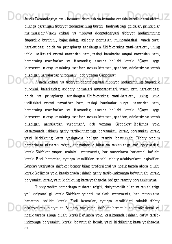 fandir. Deontologiya esa - bemorni davolash va insonlar orasida kasalliklarni oldini
olishga qaratilgan tibbiyot xodimlarining burchi, faoliyatidagi goidalar, printsiplar
majmuasidir.Vrach   etikasi   va   tibbiyot   deontologiyasi   tibbiyot   hodimimning
fuqorolik   burchini,   bajarishdagi   axloqiy   normalari   munosabatlari,   vrach   xatti
harakatidagi   qoida   va   prinsplarga   asoslangan.   Shifokorning   xatti-harakati,   uning
ichki   intilishlari   nuqtai   nazaridan   ham,   tashqi   harakatlar   nuqtai   nazaridan   ham,
bemorning   manfaatlari   va   farovonligi   asosida   bo'lishi   kerak.   "Qaysi   uyga
kirmasam, u erga kasalning manfaati uchun kiraman, qasddan, adolatsiz va xarob
qiladigan narsalardan yiroqman", deb yozgan Gippokrat.
  Vrach   etikasi   va   tibbiyot   deontologiyasi   tibbiyot   hodimimning   fuqorolik
burchini,   bajarishdagi   axloqiy   normalari   munosabatlari,   vrach   xatti   harakatidagi
qoida   va   prinsplarga   asoslangan.   Shifokorning   xatti-harakati,   uning   ichki
intilishlari   nuqtai   nazaridan   ham,   tashqi   harakatlar   nuqtai   nazaridan   ham,
bemorning   manfaatlari   va   farovonligi   asosida   bo'lishi   kerak.   "Qaysi   uyga
kirmasam, u erga kasalning manfaati uchun kiraman, qasddan, adolatsiz va xarob
qiladigan   narsalardan   yiroqman",   deb   yozgan   Gippokrat.   Bo'limda   yoki
kasalxonada   ishlash   qat'iy   tartib-intizomga   bo'ysunishi   kerak,   bo'ysunish   kerak,
ya'ni   kichikning   katta   yoshgacha   bo'lgan   rasmiy   bo'ysunishi.   Tibbiy   xodim
bemorlarga   nisbatan   to'g'ri,   ehtiyotkorlik   bilan   va   tanishlariga   yo'l   qo'ymasligi
kerak.   Shifokor   yuqori   malakali   mutaxassis,   har   tomonlama   barkamol   bo'lishi
kerak.   Endi   bemorlar,   ayniqsa   kasalliklari   sababli   tibbiy   adabiyotlarni   o'qiydilar.
Bunday vaziyatda shifokor bemor bilan professional  va nozik tarzda aloqa qilishi
kerak.Bo'limda yoki kasalxonada ishlash qat'iy tartib-intizomga bo'ysunishi kerak,
bo'ysunish kerak, ya'ni kichikning katta yoshgacha bo'lgan rasmiy bo'ysunishyma
Tibbiy xodim bemorlarga nisbatan to'g'ri, ehtiyotkorlik bilan va tanishlariga
yo'l   qo'ymasligi   kerak.   Shifokor   yuqori   malakali   mutaxassis,   har   tomonlama
barkamol   bo'lishi   kerak.   Endi   bemorlar,   ayniqsa   kasalliklari   sababli   tibbiy
adabiyotlarni   o'qiydilar.   Bunday   vaziyatda   shifokor   bemor   bilan   professional   va
nozik   tarzda   aloqa   qilishi   kerak.Bo'limda   yoki   kasalxonada   ishlash   qat'iy   tartib-
intizomga   bo'ysunishi   kerak,   bo'ysunish   kerak,   ya'ni   kichikning   katta   yoshgacha
34 