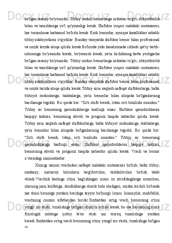 bo'lgan rasmiy bo'ysunishi.   Tibbiy xodim bemorlarga nisbatan to'g'ri, ehtiyotkorlik
bilan va tanishlariga yo'l  qo'ymasligi  kerak.   Shifokor  yuqori  malakali  mutaxassis,
har tomonlama barkamol bo'lishi kerak. Endi bemorlar, ayniqsa kasalliklari sababli
tibbiy adabiyotlarni o'qiydilar. Bunday vaziyatda shifokor bemor bilan professional
va nozik tarzda aloqa qilishi kerak.Bo'limda yoki kasalxonada ishlash qat'iy tartib-
intizomga   bo'ysunishi   kerak,   bo'ysunish   kerak,   ya'ni   kichikning   katta   yoshgacha
bo'lgan rasmiy bo'ysunishi.   Tibbiy xodim bemorlarga nisbatan to'g'ri, ehtiyotkorlik
bilan va tanishlariga yo'l  qo'ymasligi  kerak.   Shifokor  yuqori  malakali  mutaxassis,
har tomonlama barkamol bo'lishi kerak. Endi bemorlar, ayniqsa kasalliklari sababli
tibbiy adabiyotlarni o'qiydilar. Bunday vaziyatda shifokor bemor bilan professional
va nozik tarzda aloqa qilishi kerak.Tibbiy sirni saqlash nafaqat shifokorlarga, balki
tibbiyot   xodimlariga,   talabalarga,   ya'ni   bemorlar   bilan   aloqada   bo'lganlarning
barchasiga tegishli. Bir qoida bor: "So'z shifo beradi, lekin so'z buzilishi mumkin."
Tibbiy   sir   bemorning   qarindoshlariga   taalluqli   emas.   Shifokor   qarindoshlarini
haqiqiy   tashxis,   bemorning   ahvoli   va   prognozi   haqida   xabardor   qilishi   kerak.
Tibbiy sirni saqlash nafaqat shifokorlarga, balki tibbiyot xodimlariga, talabalarga,
ya'ni   bemorlar   bilan   aloqada   bo'lganlarning   barchasiga   tegishli.   Bir   qoida   bor:
"So'z   shifo   beradi,   lekin   so'z   buzilishi   mumkin."   Tibbiy   sir   bemorning
qarindoshlariga   taalluqli   emas.   Shifokor   qarindoshlarini   haqiqiy   tashxis,
bemorning   ahvoli   va   prognozi   haqida   xabardor   qilishi   kerak.   Vrach   va   bemor
o’rtasidagi munosabatlar.
Xozirgi   zamon   vrachidan   nafaqat   malakali   mutaxassis   bo'lish,   balki   tibbiy,
madaniy,   ma'naviy   bilimlarni   targ'ibotchisi,   tashkilotchisi   bo'lish   talab
etiladi.Vrachlik   kasbiga   o'zini   bag'ishlagan   inson   oz   atrofidagilarga   mexribon,
ularning jami kulfatiga, shodliklariga sherik bola oladigan, ozidan kechib bo'lsada
xar doim bemorga yordam berishga tayyor bo'lmog'i lozim. Insoniylik, xushfellik,
vrachning   muxim   sifatlaridan   biridir.Suxbatdan   so'ng   vrach   bemorning   o'zini
yengil xis etishi, tuzalishiga bo'lgan ishonchi ortishi kerak, bu esa bemorning ruxiy
fiziologik   xolatiga   ijobiy   ta'sir   etish   uni   tezroq   tuzalishiga   yordam
beradi.Suxbatdan so'ng vrach bemorning o'zini yengil xis etishi, tuzalishiga bo'lgan
35 