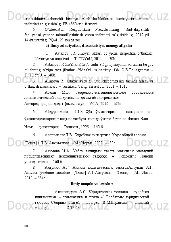 erkinliklarini   ishonchli   himoya   qilish   kafolatlarini   kuchaytirish   chora-
tadbirlari to‘g‘risida”gi PF-4850-son farmoni. 
5. O‘zbekiston   Respublikasi   Prezidentining   “Sud-ekspertlik
faoliyatini   yanada   takomillashtirish   chora-tadbirlari   to‘g‘risida”gi   2019-yil
14-yanvardagi PQ-4125 son qarori. 
                      b) Ilmiy adabiyotlar, dissertatsiya, monografiyalar.  
1. Astanov   I.R.   Jinoyat   ishlari   bo‘yicha   ekspertiza   o‘tkazish.
Nazariya va amaliyot. – T.:TDYuU, 2011. – 130b. 
2. Astanov I.R.Zo‘rlik ishlatib sodir etilgan jinoyatlar va ularni tergov
qilishning   o‘ziga   xos   jihatlari   //Mas’ul   muharrir:yu.f.d/   G.Z.To‘laganova   –
T.:TDYuU. – 140b. 
3. Alimova   R.,   Otaxo‘jayev   S.   Sud   ekspertizasini   tashkil   qilish   va
o‘tkazish masalalari. – Toshkent:Yangi asr avlodi, 2001. – 131b. 
4. Аблин   М.В.   Теоретико-методологическое   обоснование
лингвистической экспертизы по делам об экстремизме. 
Автореф.диц.кандидат.филил.наук. – УФА, 2016. – 162с. 
5. Абдураимова  Ш.К.  Сўз  ўзлаштириш  назарияси  ва 
ўзлаштирмаларнинг вақтли матбуот тилида ўзгара бориши. Филол. Фан. 
Номз. ...дис.автореф. –Тошкент, 1995. – 160 б. 
6. Аверъянова Т.В. Судебная экспертиза. Курс общей теории 
[Текст] /  Т.В. Аверъянова. – М.: Норма, 2009. – 480с.  
7. Азимова   И.А.   Ўзбек   тилидаги   газета   матнлари   мазмуний
перцепсиясининг   психолингвистик   тадқиқи.   –   Тошкент.:   Навоий
университети. – 160 б.  
8. Алтунян   А.Г.   Анализ   политическых   текстовАлтунян   А.Г.
Анализ:   учебное   пособие     [Текст]   А.Г.Алтунян.   –   2-еизд.   –   М.:   Логос,
2010. – 384с 
Ilmiy maqola va tezislar: 
1. Александров   А.С.   Юридическая   техника   –   судебная
лингвистика   –   грамматика   и   права   //   Проблемы   юридической
техники   Сборник   статей   .   Под.ред.   В.М.Баранова.   –   Нижний
Новгород, 2000. – С 37-48. 
38 