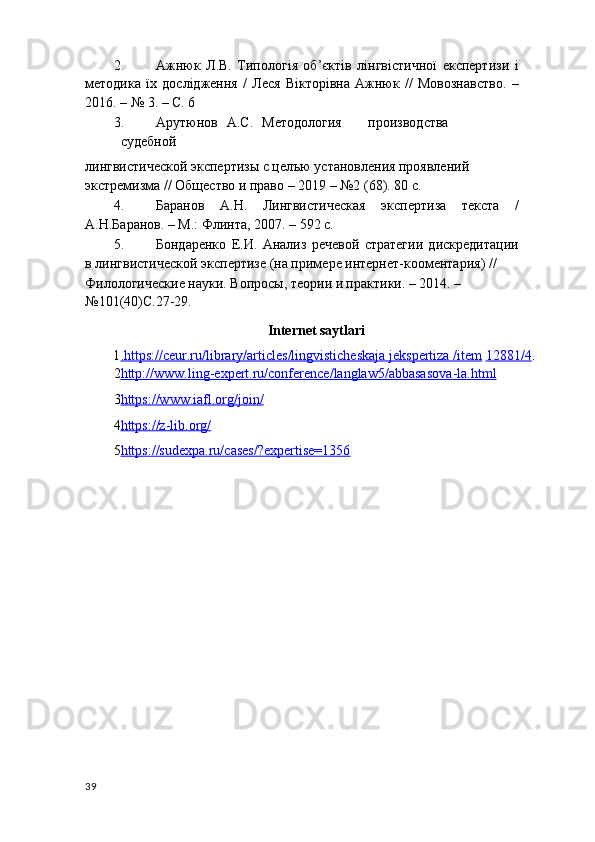 2. Ажнюк   Л.В.   Типологія   об’єктів   лінгвістичної   експертизи   і
методика   їх   дослідженя   /   Леся   Вікторівна   Ажнюк   //   Мовознавство.   –
2016. – № 3. – С. 6 
3. Арутюнов  А.С.  Методология  производства  
судебной 
лингвистической экспертизы с целъю установления проявлений 
экстремизма // Общество и право – 2019 – №2 (68). 80 с. 
4. Баранов   А.Н.   Лингвистическая   экспертиза   текста   /
А.Н.Баранов. – М.: Флинта, 2007. – 592 с.  
5. Бондаренко   Е.И.   Анализ   речевой   стратегии   дискредитации
в лингвистической экспертизе (на примере интернет-кооментария) // 
Филологические науки. Вопросы, теории и практики. – 2014. – 
№101(40)С.27-29. 
Internet saytlari 
1 .   https://ceur.ru/library/articles/lingvisticheskaja jekspertiza /item      12881/4 .  
2 http://www.ling    -   expert.ru/conference/langlaw5/abbasasova    -   la.html     
3 https://www.iafl.org/join/     
4 https://z    -   lib.org/     
5 https://sudexpa.ru/cases/?expertise=1356     
 
 
 
 
 
39 