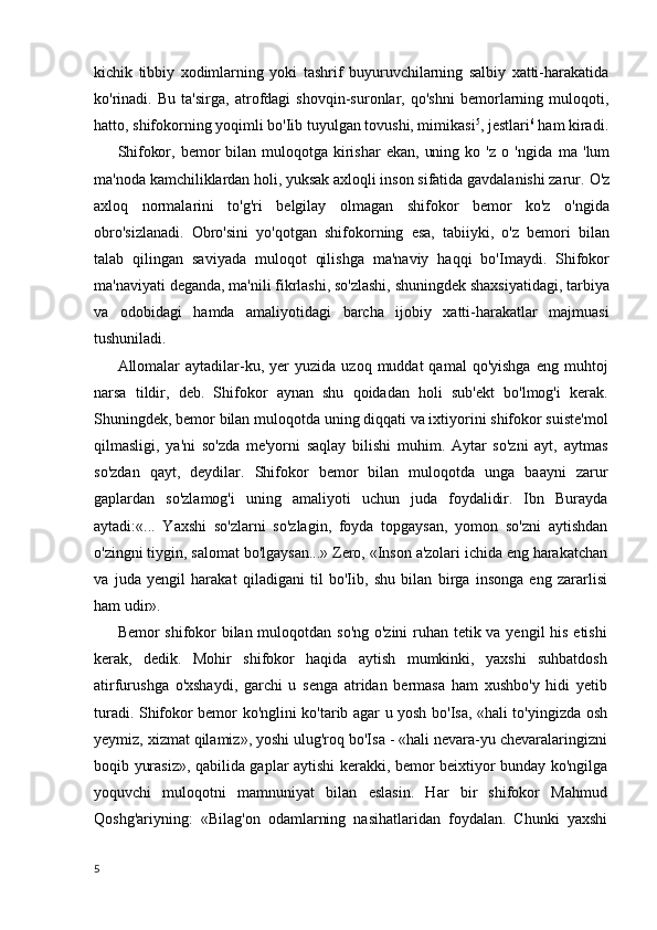 kichik   tibbiy   xodimlarning   yoki   tashrif   buyuruvchilarning   salbiy   xatti-harakatida
ko'rinadi.   Bu   ta'sirga,   atrofdagi   shovqin-suronlar,   qo'shni   bemorlarning   muloqoti,
hatto, shifokorning yoqimli bo'Iib tuyulgan tovushi, mimikasi 5
, jestlari 6
 ham kiradi.
Shifokor,   bemor   bilan   muloqotga   kirishar   ekan,   uning   ko   'z   o   'ngida   ma   'lum
ma'noda kamchiliklardan holi, yuksak axloqli inson sifatida gavdalanishi zarur .  O'z
axloq   normalarini   to'g'ri   belgilay   olmagan   shifokor   bemor   ko'z   o'ngida
obro'sizlanadi.   Obro'sini   yo'qotgan   shifokorning   esa,   tabiiyki,   o'z   bemori   bilan
talab   qilingan   saviyada   muloqot   qilishga   ma'naviy   haqqi   bo'Imaydi.   Shifokor
ma'naviyati deganda, ma'nili fikrlashi, so'zlashi, shuningdek shaxsiyatidagi, tarbiya
va   odobidagi   hamda   amaliyotidagi   barcha   ijobiy   xatti-harakatlar   majmuasi
tushuniladi.
Allomalar  aytadilar-ku,  yer   yuzida  uzoq  muddat  qamal  qo'yishga  eng  muhtoj
narsa   tildir,   deb.   Shifokor   aynan   shu   qoidadan   holi   sub'ekt   bo'lmog'i   kerak.
Shuningdek, bemor bilan muloqotda uning diqqati va ixtiyorini shifokor suiste'mol
qilmasligi,   ya'ni   so'zda   me'yorni   saqlay   bilishi   muhim.   Aytar   so'zni   ayt,   aytmas
so'zdan   qayt,   deydilar.   Shifokor   bemor   bilan   muloqotda   unga   baayni   zarur
gaplardan   so'zlamog'i   uning   amaliyoti   uchun   juda   foydalidir.   Ibn   Burayda
aytadi:«...   Yaxshi   so'zlarni   so'zlagin,   foyda   topgaysan,   yomon   so'zni   aytishdan
o'zingni tiygin, salomat bo'lgaysan...» Zero, «Inson a'zolari ichida eng harakatchan
va   juda   yengil   harakat   qiladigani   til   bo'Iib,   shu   bilan   birga   insonga   eng   zararlisi
ham udir».
Bemor shifokor  bilan muloqotdan so'ng  o'zini  ruhan tetik va yengil  his etishi
kerak,   dedik.   Mohir   shifokor   haqida   aytish   mumkinki,   yaxshi   suhbatdosh
atirfurushga   o'xshaydi,   garchi   u   senga   atridan   bermasa   ham   xushbo'y   hidi   yetib
turadi. Shifokor bemor ko'nglini ko'tarib agar u yosh bo'Isa, «hali to'yingizda osh
yeymiz, xizmat qilamiz», yoshi ulug'roq bo'Isa - «hali nevara-yu chevaralaringizni
boqib yurasiz», qabilida gaplar aytishi kerakki, bemor beixtiyor bunday ko'ngilga
yoquvchi   muloqotni   mamnuniyat   bilan   eslasin.   Har   bir   shifokor   Mahmud
Qoshg'ariyning:   «Bilag'on   odamlarning   nasihatlaridan   foydalan.   Chunki   yaxshi
5 