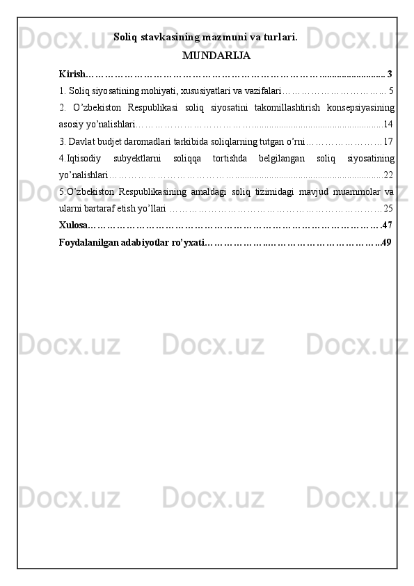 Soliq stavkasining mazmuni va turlari.
MUNDARIJA    
Kirish………………………………………………………………........................... 3
1. Soliq siyosatining mohiyati, xususiyatlari va vazifalari…………………………... 5
2.   O’zbekiston   Respublikasi   soliq   siyosatini   takomillashtirish   konsepsiyasining
asosiy yo’nalishlari………………………………......................................................14
3.   Davlat budjet daromadlari tarkibida soliqlarning tutgan o’rni……………………17
4.Iqtisodiy   subyektlarni   soliqqa   tortishda   belgilangan   soliq   siyosatining
yo’nalishlari………………………………….............................................................22
5.O’zbekiston   Respublikasining   amaldagi   soliq   tizimidagi   mavjud   muammolar   va
ularni bartaraf etish yo’llari …………………………………………………………25
Xulosa……………………………………………………………………………….47
Foydalanilgan adabiyotlar ro’yxati………………..……………………………...49 