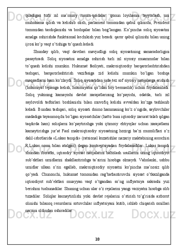 qiladigan   turli   xil   ma’muriy   rusum-qoidalar:   qonun   loyihasini   tayyorlash,   uni
muhokama   qilish   va   kelishib   olish,   parlament   tomonidan   qabul   qilinishi,   Prezident
tomonidan   tasdiqlanishi   va   boshqalar   bilan   bog’langan.   Ko’pincha   soliq   siyosatini
amalga oshirishda funktsional kechikish yuz beradi: qaror qabul qilinishi bilan uning
ijrosi ko’p vaqt o’tishiga to’qnash keladi. 
Shunday   qilib,   vaqt   davrlari   mavjudligi   soliq   siyosatining   samaradorligini
pasaytiradi.   Soliq   siyosatini   amalga   oshirish   turli   xil   siyosiy   muammolar   bilan
to’qnash   kelishi   mumkin.   Hukumat   faoliyati,   makroiqtisodiy   barqarorlashtirishdan
tashqari,   barqarorlashtirish   vazifasiga   zid   kelishi   mumkin   bo’lgan   boshqa
maqsadlarni ham ko’zlaydi. Soliq siyosatidan juda tez sof siyosiy natijalarga erishish
(hokimiyat tepasiga kelish, hokimiyatni qo’ldan boy bermaslik) uchun foydalaniladi.
Soliq   yukining   kamayishi   davlat   xarajatlarining   ko’payishi,   odatda,   turli   xil
saylovoldi   tadbirlari   boshlanishi   bilan   muvofiq   kelishi   avvaldan   ko’zga   tashlanib
keladi. Bundan tashqari, soliq siyosati doimo hammaning ko’z o’ngida, saylovchilar
madadiga tayanmoqchi bo’lgan siyosatchilar (hatto buni iqtisodiy zarurat talab qilgan
taqdirda   ham)   soliqlarni   ko’paytirishga   yoki   ijtimoiy   ehtiyojlar   uchun   xarajatlarni
kamaytirishga   jur’at   Faol   makroiqtisodiy   siyosatning   hozirgi   ba’zi   muxoliflari   o’z
dalil-isbotlarida «Lukas tanqidi» (ratsional kuzatishlar nazariy maktabining asoschisi
R.Lukas   nomi   bilan   atalgan)   degan   kontseptsiyadan   foydalanadilar.   Lukas   tanqidi
shundan   iboratki,   iqtisodiy   siyosat   natijalarini   baholash   usullarini   uning   iqtisodiyot
sub’ektlari   umidlarini   shakllantirishga   ta’sirini   hisobga   olmaydi.   Vaholanki,   ushbu
umidlar   ulkan   o’rin   egallab,   makroiqtisodiy   siyosatni   ko’pincha   ma’nosiz   qilib
qo’yadi.   Chunonchi,   hukumat   tomonidan   rag’batlantiruvchi   siyosat   o’tkazilganda
iqtisodiyot   sub’ektlari   muayyan   vaqt   o’tgandan   so’ng   inflyatsiya   sakrashi   yuz
berishini tushunadilar. Shuning uchun ular o’z rejalarini yangi vaziyatni hisobga olib
tuzadilar.   Soliqlar   kamaytirilishi   yoki   davlat   rejalarini   o’stirish   to’g’risida   axborot
olinishi   bilanoq   resurslarni   sotuvchilar   inflyatsiyani   kutib,   ishlab   chiqarish   omillari
narxini oldindan oshiradilar.
10 