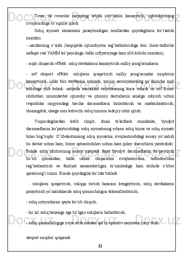 Tovar   va   resurslar   narxining   ortishi   iste’molni   kamaytirib,   iqtisodiyotning
rivojlanishiga to’sqinlik qiladi. 
Soliq   siyosati   samarasini   pasaytiradigan   omillardan   quyidagilarni   ko’rsatish
mumkin: 
-   narxlarning   o’sishi   (haqiqatda   iqtisodiyotni   rag’batlantirishga   doir   chora-tadbirlar
nafaqat real YaMM ko’payishiga, balki inflyatsiyaga ham olib kelishi mumkin); 
- siqib chiqarish effekti: soliq stavkalarini kamaytirish milliy jamg’armalarni 
-   sof   eksport   effekti:   soliqlarni   qisqartirish   milliy   jamg’armalar   miqdorini
kamaytiradi,   ichki   foiz   stavkasini   oshiradi,   xorijiy   sarmoyalarning   qo’shimcha   oqib
kelishiga   olib   keladi:   natijada   mamlakat   valyutasining   kursi   oshadi   va   sof   Bozor
islohotlari   umumdavlat   iqtisodiy   va   ijtimoiy   dasturlarini   amalga   oshirish   uchun
respublika   miqyosidagi   barcha   daromadlarni   birlashtirish   va   markazlashtirish,
shuningdek, ularga mos keluvchi soliq tizimini tadrijiy isloh qilish.
Yuqoridagilardan   kelib   chiqib,   shuni   ta’kidlash   mumkinki,   byudjet
daromadlarini ko’paytirishdagi soliq siyosatining echimi soliq tizimi va soliq siyosati
bilan   bog’liqdir.   O’zbekistonning   soliq   siyosatini   rivojlantirishdagi   asosiy   yo’nalish
bu davlat uchun ham, bozor qatnashchilari uchun ham qulay sharoitlarni yaratishdir.
Bunda   soliq   islohotining   asosiy   maqsadi   faqat   byudjet   daromadlarini   ko’paytirish
bo’lib   qolmasdan,   balki   ishlab   chiqarishni   rivojlantirishni,   tadbirkorlikni
rag’batlantirish   va   faoliyat   samaradorligini   ta’minlashga   ham   alohida   e’tibor
qaratimog’i lozim. Bunda quyidagilar ko’zda tutiladi:
  -   soliqlarni   qisqartirish,   soliqqa   tortish   bazasini   kengaytirish,   soliq   stavkalarini
pasaytirish yo’nalishlarida soliq qonunchiligini takomillashtirish; 
- soliq imtiyozlarini qayta ko’rib chiqish; 
- bir xil soliq bazasiga ega bo’lgan soliqlarni birlashtirish; 
- soliq qonunchiligiga rioya etish ustidan qat’iy operativ nazoratni joriy etish. 
eksport miqdori qisqaradi.  
11 