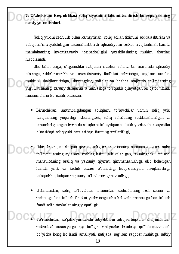 2.   O’zbekiston   Respublikasi   soliq   siyosatini   takomillashtirish   konsepsiyasining
asosiy yo’nalishlari .
Soliq  yukini  izchillik  bilan  kamaytirish,  soliq   solish  tizimini  soddalashtirish  va
soliq   ma’muriyatchiligini   takomillashtirish   iqtisodiyotni   tezkor   rivojlantirish   hamda
mamlakatning   investitsiyaviy   jozibadorligini   yaxshilashning   muhim   shartlari
hisoblanadi.
Shu   bilan   birga,   o‘rganishlar   natijalari   mazkur   sohada   bir   maromda   iqtisodiy
o‘sishga,   ishbilarmonlik   va   investitsiyaviy   faollikni   oshirishga,   sog‘lom   raqobat
muhitini   shakllantirishga,   shuningdek,   soliqlar   va   boshqa   majburiy   to‘lovlarning
yig‘iluvchanligi zaruriy darajasini ta’minlashga to‘sqinlik qilayotgan bir qator tizimli
muammolarni ko‘rsatdi, xususan:
 Birinchidan,   umumbelgilangan   soliqlarni   to‘lovchilar   uchun   soliq   yuki
darajasining   yuqoriligi,   shuningdek,   soliq   solishning   soddalashtirilgan   va
umumbelgilangan tizimida soliqlarni to‘laydigan xo‘jalik yurituvchi subyektlar
o‘rtasidagi soliq yuki darajasidagi farqning sezilarliligi;
 Ikkinchidan,   qo‘shilgan   qiymat   solig‘ini   undirishning   samarasiz   tizimi,   soliq
to‘lovchilarning   aylanma   mablag‘larini   jalb   qiladigan,   shuningdek,   iste’mol
mahsulotining   oraliq   va   yakuniy   qiymati   qimmatlashishiga   olib   keladigan
hamda   yirik   va   kichik   biznes   o‘rtasidagi   kooperatsiyani   rivojlanishiga
to‘sqinlik qiladigan majburiy to‘lovlarning mavjudligi;
 Uchinchidan,   soliq   to‘lovchilar   tomonidan   xodimlarning   real   sonini   va
mehnatga   haq   to‘lash   fondini   yashirishga   olib   keluvchi   mehnatga   haq   to‘lash
fondi soliq stavkalarining yuqoriligi;
 To‘rtinchidan, xo‘jalik yurituvchi subyektlarni soliq va bojxona, shu jumladan,
individual   xususiyatga   ega   bo‘lgan   imtiyozlar   hisobiga   qo‘llab-quvvatlash
bo‘yicha   keng   ko‘lamli   amaliyoti,   natijada   sog‘lom   raqobat   muhitiga   salbiy
13 
