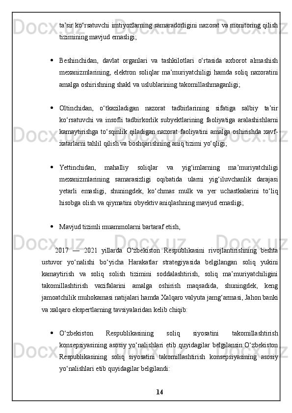 ta’sir ko‘rsatuvchi imtiyozlarning samaradorligini nazorat va monitoring qilish
tizimining mavjud emasligi;
 Beshinchidan,   davlat   organlari   va   tashkilotlari   o‘rtasida   axborot   almashish
mexanizmlarining,   elektron   soliqlar   ma’muriyatchiligi   hamda   soliq   nazoratini
amalga oshirishning shakl va uslublarining takomillashmaganligi;
 Oltinchidan,   o‘tkaziladigan   nazorat   tadbirlarining   sifatiga   salbiy   ta’sir
ko‘rsatuvchi   va   insofli   tadbirkorlik   subyektlarining   faoliyatiga   aralashishlarni
kamaytirishga to‘sqinlik qiladigan nazorat  faoliyatini  amalga  oshirishda xavf-
xatarlarni tahlil qilish va boshqarishning aniq tizimi yo‘qligi;
 Yettinchidan,   mahalliy   soliqlar   va   yig‘imlarning   ma’muriyatchiligi
mexanizmlarining   samarasizligi   oqibatida   ularni   yig‘iluvchanlik   darajasi
yetarli   emasligi,   shuningdek,   ko‘chmas   mulk   va   yer   uchastkalarini   to‘liq
hisobga olish va qiymatini obyektiv aniqlashning mavjud emasligi ;
 Mavjud tizimli muammolarni bartaraf etish,
2017   —   2021   yillarda   O‘zbekiston   Respublikasini   rivojlantirishning   beshta
ustuvor   yo‘nalishi   bo‘yicha   Harakatlar   strategiyasida   belgilangan   soliq   yukini
kamaytirish   va   soliq   solish   tizimini   soddalashtirish,   soliq   ma’muriyatchiligini
takomillashtirish   vazifalarini   amalga   oshirish   maqsadida,   shuningdek,   keng
jamoatchilik muhokamasi natijalari hamda Xalqaro valyuta jamg‘armasi, Jahon banki
va xalqaro ekspertlarning tavsiyalaridan kelib chiqib:
 O‘zbekiston   Respublikasining   soliq   siyosatini   takomillashtirish
konsepsiyasining  asosiy  yo‘nalishlari  etib  quyidagilar   belgilansin:O‘zbekiston
Respublikasining   soliq   siyosatini   takomillashtirish   konsepsiyasining   asosiy
yo‘nalishlari etib quyidagilar belgilandi:
14