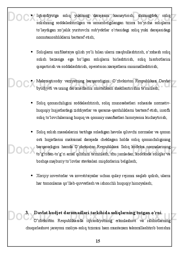  Iqtisodiyotga   soliq   yukining   darajasini   kamaytirish,   shuningdek,   soliq
solishning   soddalashtirilgan   va   umumbelgilangan   tizimi   bo‘yicha   soliqlarni
to‘laydigan   xo‘jalik   yurituvchi   sub'yektlar   o‘rtasidagi   soliq   yuki   darajasidagi
nomutanosibliklarni bartaraf etish;
 Soliqlarni unifikatsiya qilish yo‘li bilan ularni maqbullashtirish, o‘xshash soliq
solish   bazasiga   ega   bo‘lgan   soliqlarni   birlashtirish,   soliq   hisobotlarini
qisqartirish va soddalashtirish, operatsion xarajatlarni minimallashtirish;
 Makroiqtisodiy   vaziyatning   barqarorligini,   O‘zbekiston   Respublikasi   Davlat
byudjyeti va uning daromadlarini mustahkam shakllantirishni ta'minlash;
 Soliq   qonunchiligini   soddalashtirish,   soliq   munosabatlari   sohasida   normativ-
huquqiy hujjatlardagi ziddiyatlar va qarama-qarshiliklarni bartaraf etish, insofli
soliq to‘lovchilarning huquq va qonuniy manfaatlari himoyasini kuchaytirish;
 Soliq solish masalalarini tartibga soladigan havola qiluvchi normalar va qonun
osti   hujjatlarini   maksimal   darajada   cheklagan   holda   soliq   qonunchiligining
barqarorligini   hamda   O‘zbekiston   Respublikasi   Soliq   kodeksi   normalarining
to‘g‘ridan-to‘g‘ri amal qilishini ta'minlash, shu jumladan, kodeksda soliqlar va
boshqa majburiy to‘lovlar stavkalari miqdorlarini belgilash;
 Xorijiy investorlar va investitsiyalar uchun qulay rejimni saqlab qolish, ularni
har tomonlama qo‘llab-quvvatlash va ishonchli huquqiy himoyalash;
3.    Davlat budjet daromadlari tarkibida soliqlarning tutgan o’rni.
O‘zbekiston   Respublikasida   iqtisodiyotning   erkinlashuvi   va   islohotlarning
chuqurlashuvi jarayoni moliya-soliq tizimini ham muntazam takomillashtirib borishni
15 
