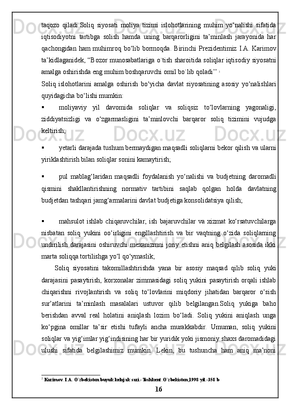 taqozo   qiladi.Soliq   siyosati   moliya   tizimi   islohotlarining   muhim   yo‘nalishi   sifatida
iqtisodiyotni   tartibga   solish   hamda   uning   barqarorligini   ta’minlash   jarayonida   har
qachongidan ham muhimroq bo‘lib bormoqda.   Birinchi   Prezidentimiz I.A. Karimov
ta’kidlaganidek, “Bozor munosabatlariga o`tish sharoitida soliqlar iqtisodiy siyosatni
amalga oshirishda eng muhim boshqaruvchi omil bo`lib qoladi’’   2
Soliq   islohotlarini   amalga   oshirish   bo‘yicha   davlat   siyosatining   asosiy   yo‘nalishlari
quyidagicha bo‘lishi mumkin: 
 moliyaviy   yil   davomida   soliqlar   va   soliqsiz   to‘lovlarning   yagonaligi,
ziddiyatsizligi   va   o‘zgarmasligini   ta’minlovchi   barqaror   soliq   tizimini   vujudga
keltirish; 
 yetarli darajada tushum bermaydigan maqsadli soliqlarni bekor qilish va ularni
yiriklashtirish bilan soliqlar sonini kamaytirish; 
 pul   mablag‘laridan   maqsadli   foydalanish   yo‘nalishi   va   budjetning   daromadli
qismini   shakllantirishning   normativ   tartibini   saqlab   qolgan   holda   davlatning
budjetdan tashqari jamg‘armalarini davlat budjetiga konsolidatsiya qilish; 
 mahsulot   ishlab   chiqaruvchilar,   ish   bajaruvchilar   va   xizmat   ko‘rsatuvchilarga
nisbatan   soliq   yukini   oo‘irligini   engillashtirish   va   bir   vaqtning   o‘zida   soliqlarning
undirilish darajasini  oshiruvchi mexanizmni  joriy etishni  aniq belgilash  asosida ikki
marta soliqqa tortilishga yo‘l qo‘ymaslik; 
Soliq   siyosatini   takomillashtirishda   yana   bir   asosiy   maqsad   qilib   soliq   yuki
darajasini   pasaytirish,   korxonalar   zimmasidagi   soliq   yukini   pasaytirish   orqali   ishlab
chiqarishni   rivojlantirish   va   soliq   to‘lovlarini   miqdoriy   jihatidan   barqaror   o‘sish
sur’atlarini   ta’minlash   masalalari   ustuvor   qilib   belgilangan.Soliq   yukiga   baho
berishdan   avval   real   holatini   aniqlash   lozim   bo‘ladi.   Soliq   yukini   aniqlash   unga
ko‘pgina   omillar   ta’sir   etishi   tufayli   ancha   murakkabdir.   Umuman,   soliq   yukini
soliqlar va yig‘imlar yig‘indisining har bir yuridik yoki jismoniy shaxs daromadidagi
ulushi   sifatida   belgilashimiz   mumkin.   Lekin,   bu   tushuncha   ham   aniq   ma’noni
2
 Karimov. I.A. O`zbekiston buyuk kelajak sari.-Toshkent:O`zbekiston,1998 yil.-358 b
16 