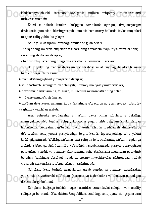 ifodalamaydi,chunki   daromad   deyilganda   turlicha   miqdoriy   ko‘rsatkichlarni
tushunish mumkin. 
Shuni   ta’kidlash   kerakki,   ko‘pgina   davlatlarda   ayniqsa,   rivojlanayotgan
davlatlarda, jumladan, bizning respublikamizda ham asosiy hollarda davlat xarajatlari
miqdori soliq yukini belgilaydi. 
Soliq yuki darajasini quyidagi omillar belgilab beradi.    
- soliqlar, yig‘imlar va budjetdan tashqari jamg‘armalarga majburiy ajratmalar soni; 
- ularning stavkalari darajasi; 
- har bir soliq bazasining o’ziga xos shakllanish xususiyati darajasi; 
Soliq   yukining   maqbul   darajasini   belgilashda   davlat   quyidagi   holatlar   ta’sirini
ham e’tiborga olishi zarur: 
♦ mamlakatning iqtisodiy rivojlanish darajasi; 
♦ soliq to‘lovchilarning to‘lov qobiliyati, umumiy moliyaviy imkoniyatlari; 
♦ bozor munosabatlarining, xususan, mulkchilik munosabatlarining holati; 
♦ inflyasiyaning o‘sish darajasi; 
♦   ma’lum   davr   xususiyatlariga   ko‘ra   davlatning   o‘z   oldiga   qo‘ygan   siyosiy,   iqtisodiy
va ijtimoiy vazifalari nisbati.
Agar   iqtisodiy   rivojlanishning   ma’lum   davri   uchun   soliqlarning   fiskalligi
ahamiyatliroq   deb   topilsa,   soliq   yuki   ancha   yuqori   qilib   belgilanadi.   Soliqlardan
tadbirkorlik   faoliyatini   rag‘batlantiruvch   vosita   sifatida   foydalanish   ahamiyatliroq
deb   topilsa,   soliq   yukini   pasaytirishga   to‘g‘ri   keladi.   Iqtisodiyotdagi   soliq   yukini
tahlil qilganimizda YAIMga nisbatan jami soliq va to‘lovchilarning nisbati miqdoriga
alohida   e’tibor   qaratish   lozim.Bu   ko‘rsatkich   respublikamizda   pasayib   borayapti.Bu
pasayishga   yuridik   va   jismoniy   shaxslarning   soliq   stavkalarini   muntazam   pasaytirib
borishva   YaIMning   absolyut   miqdorini   xorijiy   investitsiyalar   ishtirokidagi   ishlab
chiqarish korxonalari hisobiga oshirish erishilmoqda.
Soliqlarni   kelib   tushish   manbalariga   qarab   yuridik   va   jismoniy   shaxslardan,
ya’ni   xujalik   yurituvchi   sub’ektlar   (korxona   va   tashkilotlar)   va   aholidan   olinadigan
daromadlarga bo‘linadi. 
Soliqlarni   budjetga   tushish   nuqtai   nazaridan   umumdavlat   soliqlari   va   mahalliy
soliqlarga bo‘linadi. O‘zbekiston Respublikasi  amaldagi soliq qonunchiligiga asosan
17 