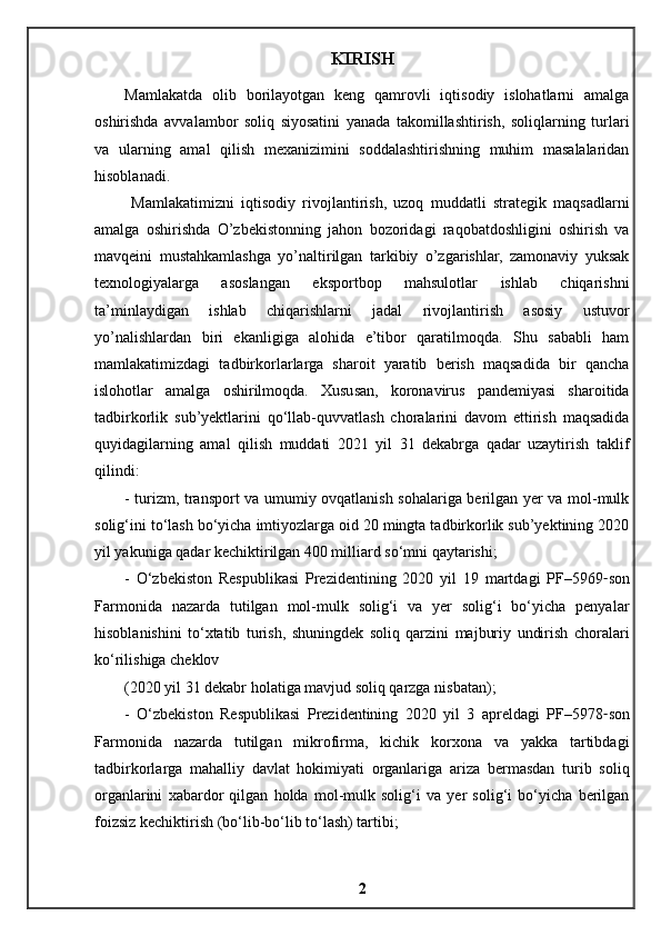 KIRISH
Mamlakatda   olib   borilayotgan   keng   qamrovli   iqtisodiy   islohatlarni   amalga
oshirishda   avvalambor   soliq   siyosatini   yanada   takomillashtirish,   soliqlarning   turlari
va   ularning   amal   qilish   mexanizimini   soddalashtirishning   muhim   masalalaridan
hisoblanadi. 
  Mamlakatimizni   iqtisodiy   rivojlantirish,   uzoq   muddatli   strategik   maqsadlarni
amalga   oshirishda   O’zbekistonning   jahon   bozoridagi   raqobatdoshligini   oshirish   va
mavqeini   mustahkamlashga   yo’naltirilgan   tarkibiy   o’zgarishlar,   zamonaviy   yuksak
texnologiyalarga   asoslangan   eksportbop   mahsulotlar   ishlab   chiqarishni
ta’minlaydigan   ishlab   chiqarishlarni   jadal   rivojlantirish   asosiy   ustuvor
yo’nalishlardan   biri   ekanligiga   alohida   e’tibor   qaratilmoqda.   Shu   sababli   ham
mamlakatimizdagi   tadbirkorlarlarga   sharoit   yaratib   berish   maqsadida   bir   qancha
islohotlar   amalga   oshirilmoqda.   Xususan,   koronavirus   pandemiyasi   sharoitida
tadbirkorlik   sub’yektlarini   qo‘llab-quvvatlash   choralarini   davom   ettirish   maqsadida
quyidagilarning   amal   qilish   muddati   2021   yil   31   dekabrga   qadar   uzaytirish   taklif
qilindi:
- turizm, transport va umumiy ovqatlanish sohalariga berilgan yer va mol-mulk
solig‘ini to‘lash bo‘yicha imtiyozlarga oid 20 mingta tadbirkorlik sub’yektining 2020
yil yakuniga qadar kechiktirilgan 400 milliard so‘mni qaytarishi;
-   O‘zbekiston   Respublikasi   Prezidentining   2020   yil   19   martdagi   PF–5969 - son
Farmonida   nazarda   tutilgan   mol-mulk   solig‘i   va   yer   solig‘i   bo‘yicha   penyalar
hisoblanishini   to‘xtatib   turish,   shuningdek   soliq   qarzini   majburiy   undirish   choralari
ko‘rilishiga cheklov
(2020 yil 31 dekabr holatiga mavjud soliq qarzga nisbatan);
-   O‘zbekiston   Respublikasi   Prezidentining   2020   yil   3   apreldagi   PF–5978 - son
Farmonida   nazarda   tutilgan   mikrofirma,   kichik   korxona   va   yakka   tartibdagi
tadbirkorlarga   mahalliy   davlat   hokimiyati   organlariga   ariza   bermasdan   turib   soliq
organlarini   xabardor   qilgan   holda   mol-mulk   solig‘i   va   yer   solig‘i   bo‘yicha   berilgan
foizsiz kechiktirish (bo‘lib-bo‘lib to‘lash) tartibi;
2 