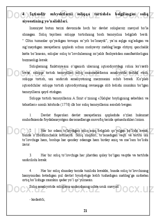 4.   Iqtisodiy   subyektlarni   soliqqa   tortishda   belgilangan   soliq
siyosatining yo’nalishlari.
Insoniyat   butun   tarixi   davomida   hech   bir   davlat   soliqlarsiz   mavjud   bo’la
olmagan.   Soliq   tajribasi   soliqqa   tortishning   bosh   tamoyilini   belgilab   berdi:
“   Oltin   tuxumlar   qo’yadigan   tovuqni   so’yib   bo’lmaydi”,   ya’ni   aqlga   sig’adigan   va
sig’maydigan   xarajatlarni   qoplash   uchun   moliyaviy   mablag’larga   ehtiyoj   qanchalik
katta bo’lmasin, soliqlar soliq to’lovchilarning xo’jalik faoliyatidan manfaatdorligini
buzmasligi kerak.
Soliqlarning   funktsiyasini   o‘rganish   ularning   iqtisodiyotdagi   rolini   ko‘rsatib
bersa,   soliqqa   tortish   tamoyillari   soliq   munosabatlarini   amaliyotda   tashkil   etish,
soliqqa   tortish,   uni   undirish   amaliyotining   mazmunini   ochib   beradi.   Ko‘plab
iqtisodchilar   soliqqa   tortish   iqtisodiyotning   ravnaqiga   olib   kelishi   mumkin   bo‘lgan
tamoyillarni qayd etishgan.
Soliqqa   tortish   tamoyillarini  A.Smit   o‘zining   «Xalqlar   boyligining   sabablari   va
tabiatlari» nomli kitobida (1776) ilk bor soliq tamoyillarini asoslab bergan:
1. Davlat   fuqarolari   davlat   xarajatlarini   qoplashda   o‘zlari   hukumat
muhofazasida foydalanayotgan daromadlariga muvofiq tarzda qatnashishlari lozim.
2. Har   bir   odam   to‘laydigan   soliq   aniq   belgilab   qo‘yilgan   bo‘lishi   kerak,
bunda   o‘zboshimchalik   ketmaydi.   Soliq   miqdori,   to‘lanadigan   vaqti   va   tartibi   uni
to‘lovchiga   ham,   boshqa   har   qanday   odamga   ham   birday   aniq   va   ma’lum   bo‘lishi
zarur.
3. Har   bir   soliq   to‘lovchiga   har   jihatdan   qulay   bo‘lgan   vaqtda   va   tartibda
undirilishi kerak.
4. Har bir soliq shunday tarzda tuzilishi kerakki, bunda soliq to‘lovchining
hamyonidan   ketadigan   pul   davlat   byudjetiga   kelib   tushadigan   mablag‘ga   nisbatan
ortiq bo‘lishiga mumkin qadar yo‘l qo‘yilmasin.
Soliq amaliyotida soliqlarni undirishning uchta usuli mavjud:
- kadastrli;
21 