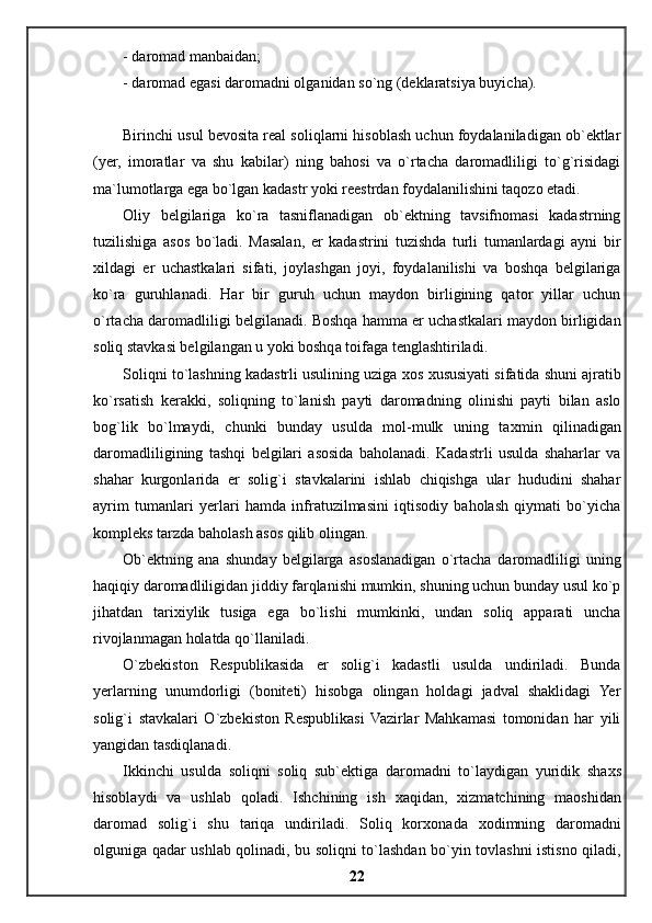 - daromad manbaidan;
- daromad egasi daromadni olganidan so`ng (deklaratsiya buyicha).
Birinchi usul bevosita real soliqlarni hisoblash uchun foydalaniladigan ob`ektlar
(yer,   imoratlar   va   shu   kabilar)   ning   bahosi   va   o`rtacha   daromadliligi   to`g`risidagi
ma`lumotlarga ega bo`lgan kadastr yoki reestrdan foydalanilishini taqozo etadi.
О liy   belgilariga   ko`ra   tasniflanadigan   ob`ektning   tavsifnomasi   kadastrning
tuzilishiga   asos   bo`ladi.   Masalan,   er   kadastrini   tuzishda   turli   tumanlardagi   ayni   bir
х ildagi   er   uchastkalari   sifati,   joylashgan   joyi,   foydalanilishi   va   boshqa   belgilariga
ko`ra   guruhlanadi.   Har   bir   guruh   uchun   maydon   birligining   qator   yillar   uchun
o`rtacha daromadliligi belgilanadi. Boshqa hamma er uchastkalari maydon birligidan
soliq stavkasi belgilangan u yoki boshqa toifaga tenglashtiriladi.
Soliqni to`lashning kadastrli usulining uziga  х os  х ususiyati sifatida shuni ajratib
ko`rsatish   kerakki,   soliqning   to`lanish   payti   daromadning   olinishi   payti   bilan   aslo
bog`lik   bo`lmaydi,   chunki   bunday   usulda   mol-mulk   uning   ta х min   qilinadigan
daromadliligining   tashqi   belgilari   asosida   baholanadi.   Kadastrli   usulda   shaharlar   va
shahar   kurgonlarida   er   solig`i   stavkalarini   ishlab   chiqishga   ular   hududini   shahar
ayrim   tumanlari   yerlari   hamda   infratuzilmasini   iqtisodiy   baholash   qiymati   bo`yicha
kompleks tarzda baholash asos qilib olingan.
О b`ektning   ana   shunday   belgilarga   asoslanadigan   o`rtacha   da romadliligi   uning
haqiqiy daromadliligidan jiddiy farqlanishi mumkin, shuning uchun bunday usul ko`p
jihatdan   tari х iylik   tusiga   ega   bo`lishi   mumkinki,   undan   soliq   apparati   uncha
rivojlanmagan holatda qo`llaniladi.
O`zbekiston   Respublikasida   er   solig`i   kadastli   usulda   undiriladi.   Bunda
yerlarning   unumdorligi   (boniteti)   hisobga   olingan   holdagi   jadval   shaklidagi   Yer
solig`i   stavkalari   O`zbekiston   Respublikasi   Vazirlar   Mahkamasi   tomonidan   har   yili
yangidan tasdiqlanadi.
Ikkinchi   usulda   soliqni   soliq   sub`ektiga   daromadni   to`laydigan   yuridik   sha х s
hisoblaydi   va   ushlab   qoladi.   Ishchining   ish   х aqidan,   х izmatchining   maoshidan
daromad   solig`i   shu   tariqa   undiriladi.   Soliq   kor х onada   х odimning   daromadni
olguniga qadar ushlab qolinadi, bu soliqni to`lashdan bo`yin tovlashni istisno qiladi,
22 