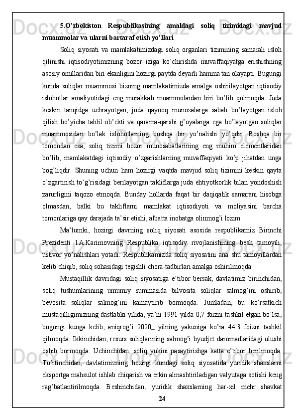 5.O’zbekiston   Respublikasining   amaldagi   soliq   tizimidagi   mavjud
muammolar va ularni bartaraf etish yo’llari 
Soliq   siyosati   va   mamlakatimizdagi   soliq   organlari   tizimining   samarali   isloh
qilinishi   iqtisodiyotimizning   bozor   iziga   ko’chirishda   muvaffaqiyatga   erishishning
asosiy omillaridan biri ekanligini hozirgi paytda deyarli hamma tan olayapti. Bugungi
kunda   soliqlar   muammosi   bizning   mamlakatimizda   amalga   oshirilayotgan   iqtisodiy
islohotlar   amaliyotidagi   eng   murakkab   muammolardan   biri   bo’lib   qolmoqda.   Juda
keskin   tanqidga   uchrayotgan,   juda   qaynoq   munozalarga   sabab   bo’layotgan   isloh
qilish   bo’yicha   tahlil   ob’ekti   va   qarama-qarshi   g’oyalarga   ega   bo’layotgan   soliqlar
muammosidan   bo’lak   islohotlarning   boshqa   bir   yo’nalishi   yo’qdir.   Boshqa   bir
tomondan   esa,   soliq   tizimi   bozor   munosabatlarining   eng   muhim   elementlaridan
bo’lib,   mamlakatdagi   iqtisodiy   o’zgarishlarning   muvaffaqiyati   ko’p   jihatdan   unga
bog’liqdir.   Shuning   uchun   ham   hozirgi   vaqtda   mavjud   soliq   tizimini   keskin   qayta
o’zgartirish to’g’risidagi berilayotgan takliflarga juda ehtiyotkorlik bilan yondoshish
zarurligini   taqozo   etmoqda.   Bunday   hollarda   faqat   bir   daqiqalik   samarani   hisobga
olmasdan,   balki   bu   takliflarni   mamlakat   iqtisodiyoti   va   moliyasini   barcha
tomonlariga qay darajada ta’sir etishi, albatta inobatga olinmog’i lozim. 
Ma’lumki,   hozirgi   davrning   soliq   siyosati   asosida   respublikamiz   Birinchi
Prezidenti   I.A.Karimovning   Respublika   iqtisodiy   rivojlanishining   besh   tamoyili,
ustivor yo’nalishlari yotadi. Respublikamizda  soliq siyosatini  ana shu tamoyillardan
kelib chiqib, soliq sohasidagi tegishli chora-tadbirlari amalga oshirilmoqda. 
Mustaqillik   davridagi   soliq   siyosatiga   e’tibor   bersak,   davlatimiz   birinchidan,
soliq   tushumlarining   umumiy   summasida   bilvosita   soliqlar   salmog’ini   oshirib,
bevosita   soliqlar   salmog’ini   kamaytirib   bormoqda.   Jumladan,   bu   ko’rsatkich
mustaqilligimizning dastlabki yilida, ya’ni 1991 yilda 0,7 foizni tashkil etgan bo’lsa,
bugungi   kunga   kelib,   aniqrog’i   2020     yilning   yakuniga   ko’ra   44.3   foizni   tashkil
qilmoqda. Ikkinchidan, resurs soliqlarining salmog’i byudjet  daromadlaridagi  ulushi
oshib   bormoqda.   Uchinchidan,   soliq   yukini   pasaytirishga   katta   e’tibor   berilmoqda.
To ’ rtinchidan ,   davlatimizning   hozirgi   kundagi   soliq   siyosatida   yuridik   shaxslarni
eksportga   mahsulot   ishlab   chiqarish   va   erkin   almashtiriladigan   valyutaga   sotishi   keng
rag ’ batlantirilmoqda .   Beshinchidan ,   yuridik   shaxslarning   har - xil   mehr   shavkat
24 